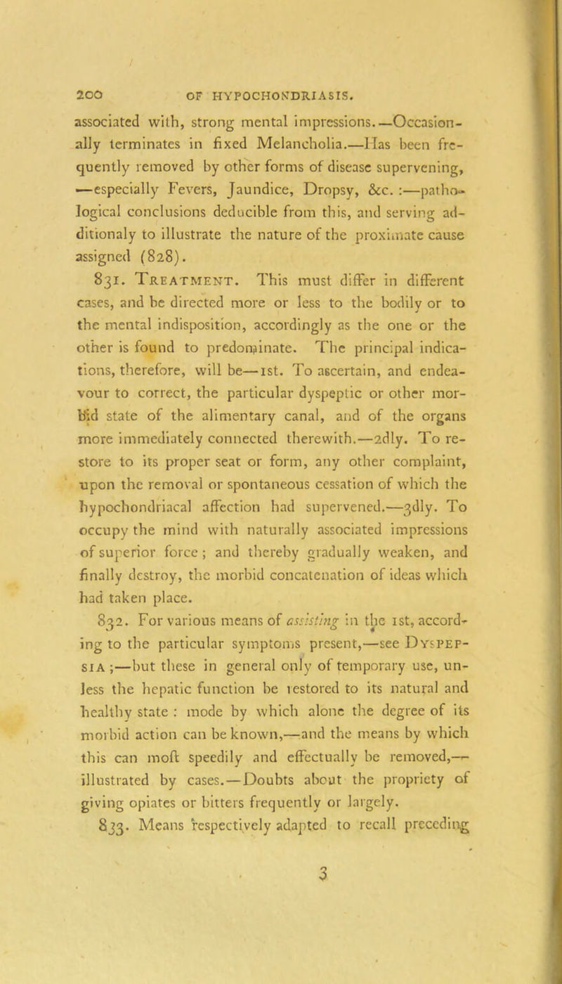 / 200 OF HYPOCHONDRIASIS. associated with, strong mental impressions Occasion- ally terminates in fixed Melancholia.—lias been fre- quently removed by other forms of disease supervening, —especially Fevers, Jaundice, Dropsy, &c. :—patho- logical conclusions deducible from this, and serving ad- ditionaly to illustrate the nature of the proximate cause assigned (828). 831. Treatment. This must differ in different cases, and be directed more or less to the bodily or to the mental indisposition, accordingly as the one or the other is found to predonfiinate. The principal indica- tions, therefore, will be—ist. To ascertain, and endea- vour to correct, the particular dyspeptic or other mor- bid state of the alimentary canal, and of the organs more immediately connected therewith.—adly. To re- store to its proper seat or form, any other complaint, ■upon the removal or spontaneous cessation of which the hypochondriacal affection had supervened.—3dly. To occupy the mind with naturally associated impressions of superior force; and thereby gradually weaken, and finally destroy, the morbid concatenation of ideas which had taken place. 832. For various means of assisting in the ist, accord- ing to the particular symptoms present,—see Dyspep- sia ;—but these in general only of temporary use, un- less the hepatic function be restored to its natural and healthy state : mode by which alone the degree of its , ■ morbid action can be known,—:and the means by which this can moft speedily and effectually be removed,--- illustrated by cases, — Doubts about the propriety of giving opiates or bitters frequently or largely. 833. Means respectively adapted to recall preceding 3