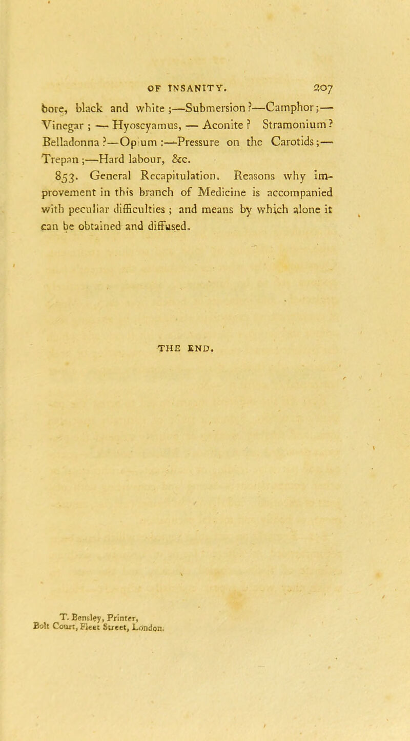 bore, black and white;—Submersion?—Camphor;— Vinegar ; •— Hyoscyamus, — Aconite ? Stramonium? Belladonna?—Opium .-—Pressure on the Carotids;— Trepan ;—Hard labour, &c. 853. General Recapitulation. Reasons why Im- provement in this branch of Medicine is accompanied with peculiar difficulties ; and means by which alone it can be obtained and diffused. THE END. T. Bensley, Printer, Bolt Court, Fleet Street, London.