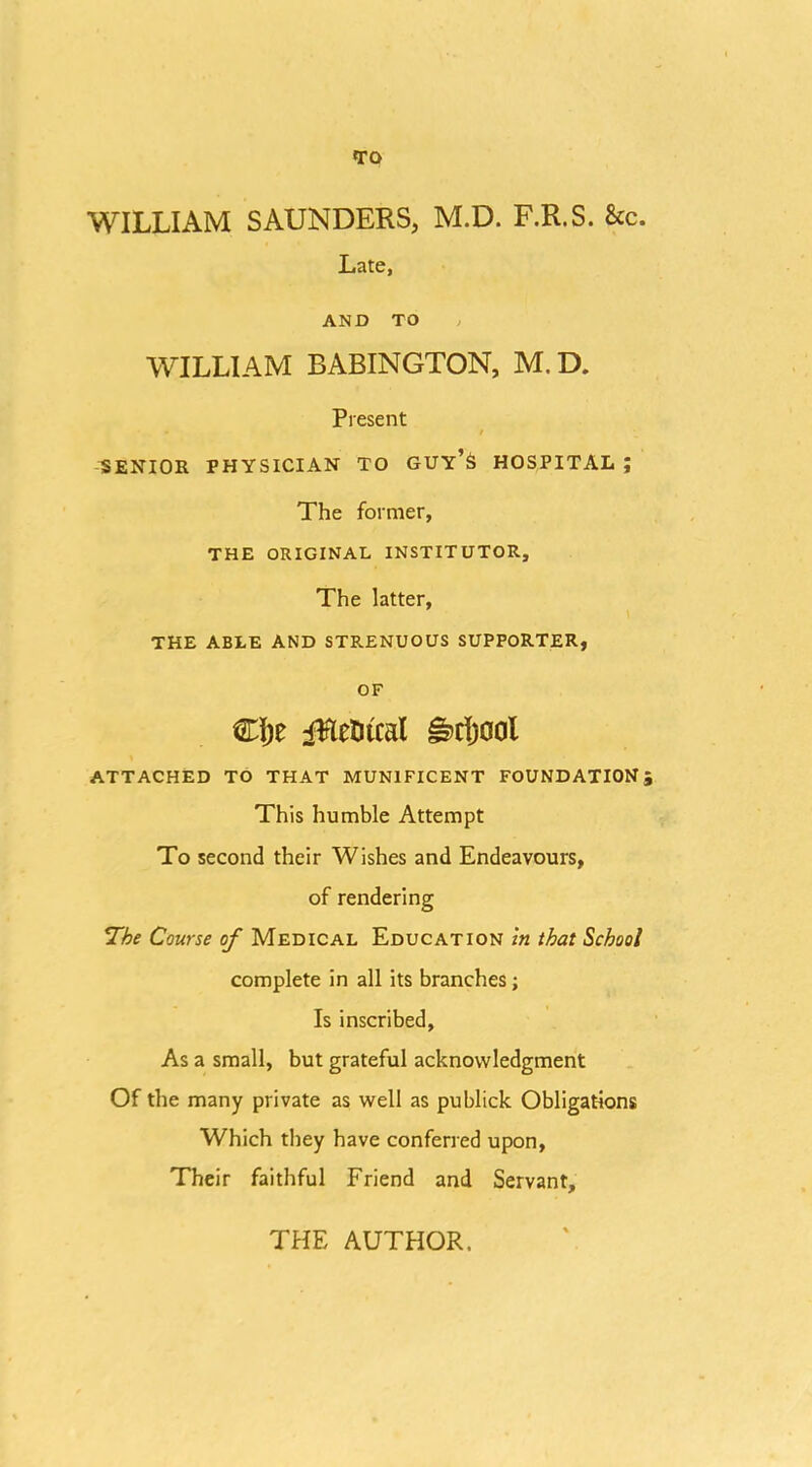 TO WILLIAM SAUNDERS, M.D. F.R.S. &c. Late, AND TO , WILLIAM BABINGTON, M.D. Present / SENIOR PHYSICIAN TO GUY’S HOSPITAL ; The former, THE ORIGINAL INSTITUTOR, The latter, THE ABLE AND STRENUOUS SUPPORTER, OF CI)e iHeDical ^rijool ATTACHED TO THAT MUNIFICENT FOUNDATIONS This humble Attempt To second their Wishes and Endeavours, of rendering 7he Course of Medical Education in that School complete in all its branches; Is inscribed. As a small, but grateful acknowledgment Of the many private as well as publick Obligations Which they have conferred upon. Their faithful Friend and Servant, THE AUTHOR.