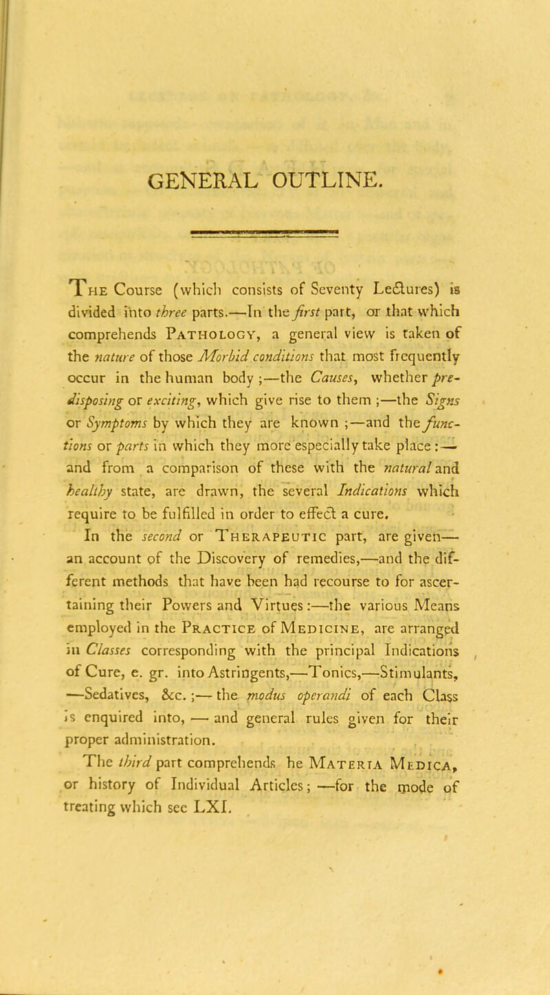 GENERAL OUTLINE. The Course (which consists of Seventy Leflures) is divided into three parts.—In the first part, or that which comprehends Pathology, a general view is taken of the nature of those Morbid conditions that most frequently occur in the human body ;—the Causes^ whetlier pre- disposing or exciting, which give rise to them ;—the Signs or Symptoms by which they are known ;—and the func- tions or parts in which they more especially take place: — and from a comparison of these with the tiatural 3.nd f healthy state, are drawn, the several Indications which require to be fulfilled in order to efFecf a cure. In the second or Therapeutic part, are given— an account of the Discovery of remedies,—'and the dif- ferent methods that have been had recourse to for ascer- taining their Powers and Virtues:—the various Means employed in the Practice of Medicine, are arranged in Classes corresponding with the principal Indications , of Cure, e. gr. into Astringents,—Tonics,—Stimulants, —Sedatives, &c.;— the modus opcra7jdi of each Class js enquired Into, — and general rules given for their proper administration. The third part comprehend.s he Materta Medica, or history of Individual Articles; —for the naode of treating which sec LXI,