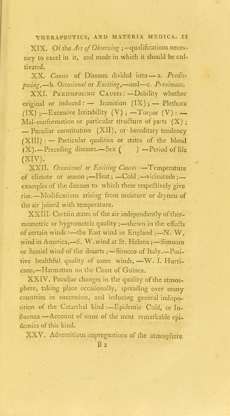 XIX. Of the Jrt of Observing qualifications neces- sary to excel in it, and mode in which it should be cul- tivated. XX. Causes of Diseases divided into — a. Predis- posing,—b. Occasional ox Exciting,—and—c. Proximate. XXL Predisposing Causes:—Debility whether original or induced:— Inanition (IX);— Plethora (IX) ;—Excessive Irritability (V) ; —Torpor (V) : — Mai-conformation or particular stru6lure of parts (X) ; — Peculiar constitution (XII), or hereditary tendency (XIII) : — Particular qualities or states of the blood (X) .—Preceding diseases.—Sex ( ) —Period of life (XIV). XXII. Occasional or Exciting Causes:—Temperature of climate or season;—Heat;—Cold;—vicissitude; — examples of the diseases to which these respedlively give rise.—Modifications arising from moisture or dryness of the air joined with temperature. XXIII. Certain states of the air independantly of ther- mometric or hygrometric quality ;—shewn in the effedls of certain winds :—the East wind in England ;—N. W. wind in America,—S. W. wind at St. Helena ;—Simoom or Samiel wind of the desarts ;—Sirocco of Italy.—Posi- tive healthful quality of some winds, —W. I. Hurri- cane,—Harmattan on the Coast of Guinea. XXIV. Peculiar changes in the quality of the atmos- phere, taking place occasionally, spreading over many countries in succession, and inducing general indispo- sition of the Catarrhal kind :—Epidemic Cold, or In- fluenza.—Account of some of the most remarkable epi- demics of this kind. XXV. Adventitious impregnations of the atmosphere B2