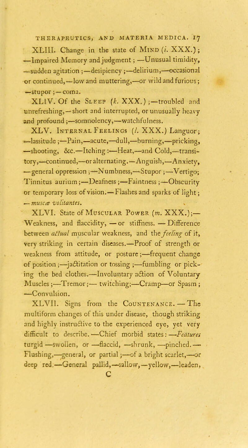 XLIII. Change in the state of Mind (/. XXX.); —Impaired Memory and judgment; —Unusual timidity, —sudden agitation ;—desipiency ;—delirium,—occasional or continued,—low and muttering,—or wild and furious; —stupor; — coma. XLIV. Of the Sleep (^. XXX.);—troubled and unrefreshing,—short and interrupted, or unusually heavy and profound ;—somnolency,—watchfulness. XLV. Internal Feelings (/. XXX.) Languor; —lassitude ;—Pain,—acute,—dull,—burning,—pricking, —shooting, &c.—Itching;—Heat,—and Cold,—transi- tory,—continued,—or alternating.—Anguish,—Anxiety, —general oppression ;—Numbness,—Stupor;—Vertigo; Tinnitus aurium;—Deafness ;—Faintness;—Obscurity or temporary loss of vision.—Flashes and sparks of light; — musca voUtantes. , XLVI. State of Muscular Power (m. XXX.);— Weakness, and flaccidity,—or stiffness.—Difference between a£lual muscular weakness, and the feeling of it, very striking in certain diseases.—Proof of strength or weakness from attitude, or posture;—frequent change of position ;—jadlitation or tossing ;—fumbling or pick- ing the bed clothes.—Involuntary a6tion of Voluntary Muscles ;—^Tremor;— twitching;—Cramp—or Spasm; —Convulsion. XLVll. Signs from the Countenance.—The multiform changes of this under disease, though striking and highly instru6five to the experienced eye, yet very difficult to describe. —Chief morbid states: —Features turgid—swollen, or—flaccid, —shrunk,—pinched.— - Flushing,—general, or partial;—of a bright scarlet,—or deep red.—General pallid,—sallow,—yellow,—leaden, C