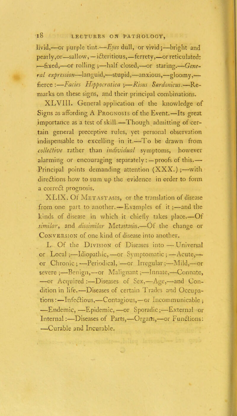 livid,—or purple tint.—Eyes dull, or vivid;—bright and pearly,or—sallow, — iilcritious,—ferrety,—or reticulated: .—fixed,—or rolling ;—half closed,—or staring.—Gene- ral expression—languid,—stupid,—anxious,—gloomy,^— fierce :—Facies Hippocratica ;—Risus Sardonicus.—Re- marks on these signs, and their principal combinations. XLVIII. General application of the knowledge of Signs as affording A Prognosis of the Event.—Its great importance as a test of skill.—Though admitting of cer- tain general preceptive rules, yet personal observation indispensable to excelling in it.—-To be drawn from. colletlive rather than individual symptoms, however alarming or encouraging separately:— proofs of this.— Principal points demanding attention (XXX.) ;—with diretSlions how to sum up the evidence in order to form a corretSl prognosis. XLIX. Of Metastasis, or the translation of disease from one part to another.—Examples of it ;—and the kinds of disease in which it chiefly takes place.—Of similar, and dissimilar Metastasis.—Of the change or Conversion of one kind of disease into another. L Of the Division of Diseases into—Universal or Local;—Idiopathic,—or Symptomatic;—Acute,-*- or Chronic ; -—Periodical, —or Irregular ;—Mild,—or severe ;—Benign,—or Malignant;—Innate,—Connate, —or Accjuired :—Diseases of Sex,—Age,—and Con- dition in life.—Diseases of certain Trades and Occupa- tions:—Infectious,—Contagious,—or Incommunicable ; —Endemic,—Epidemic,—or Sporadic;—External or Internal:—Diseases of Parts,—Organs,—or Fundions; —Curable and Incurable.