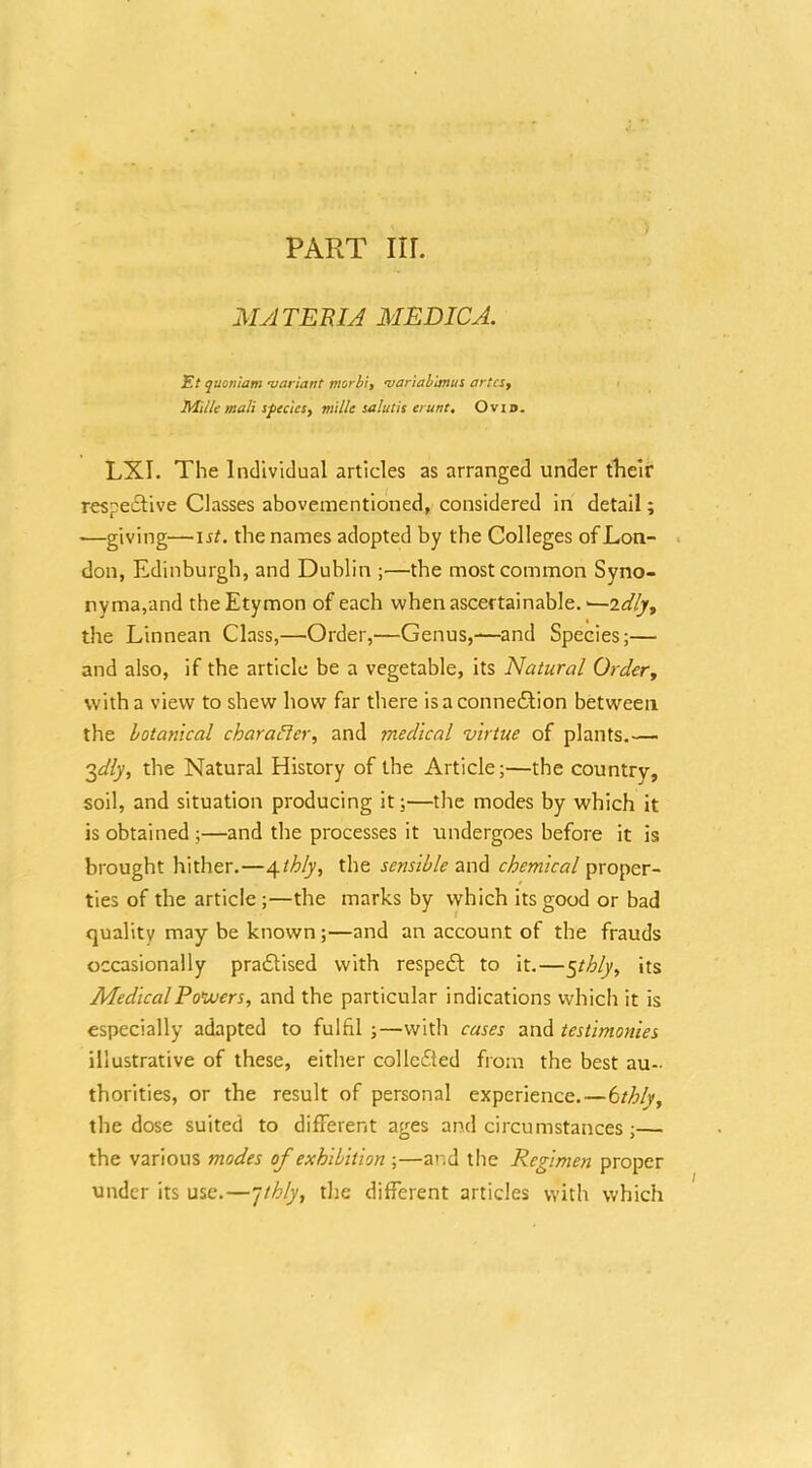 MyJTEBIJ MEDICJ. Et quonlam •variant morbi, <variabimu% artcSf Mille malt sfeciesy mille talutis erunt, Ovid. LXI. The Individual articles as arranged under their respedlive Classes abovementloned, considered in detail; —giving—lif. the names adopted by the Colleges of Lon- . don, Edinburgh, and Dublin —the most common Syno- nyma,and the Etymon of each when ascertainable. the Linnean Class,—Order,—Genus,-—and Species;— and also, if the article be a vegetable, its Natural Order, with a view to shew how far there isaconneflion between the botanical charaHer, and medical virtue of plants.— 3^/y, the Natural History of the Article;—the country, soil, and situation producing it;—the modes by which it is obtained ;—and the processes it undergoes before it is brought hither.—^My, the sensible chemical proper- ties of the article ;—the marks by which its good or bad quality may be known;—and an account of the frauds occasionally practised with respedl to it.—5/-^^, its MedicalPoVoers, and the particular indications which it is especially adapted to fulfil ;—with cases and testimonies illustrative of these, either collcfted from the best au- thorities, or the result of personal experience.—tthly, the dose suited to different ages and circumstances;—^ the various modes of exhibition ;—and the Regimen proper under its use.—/thly, the different articles with which