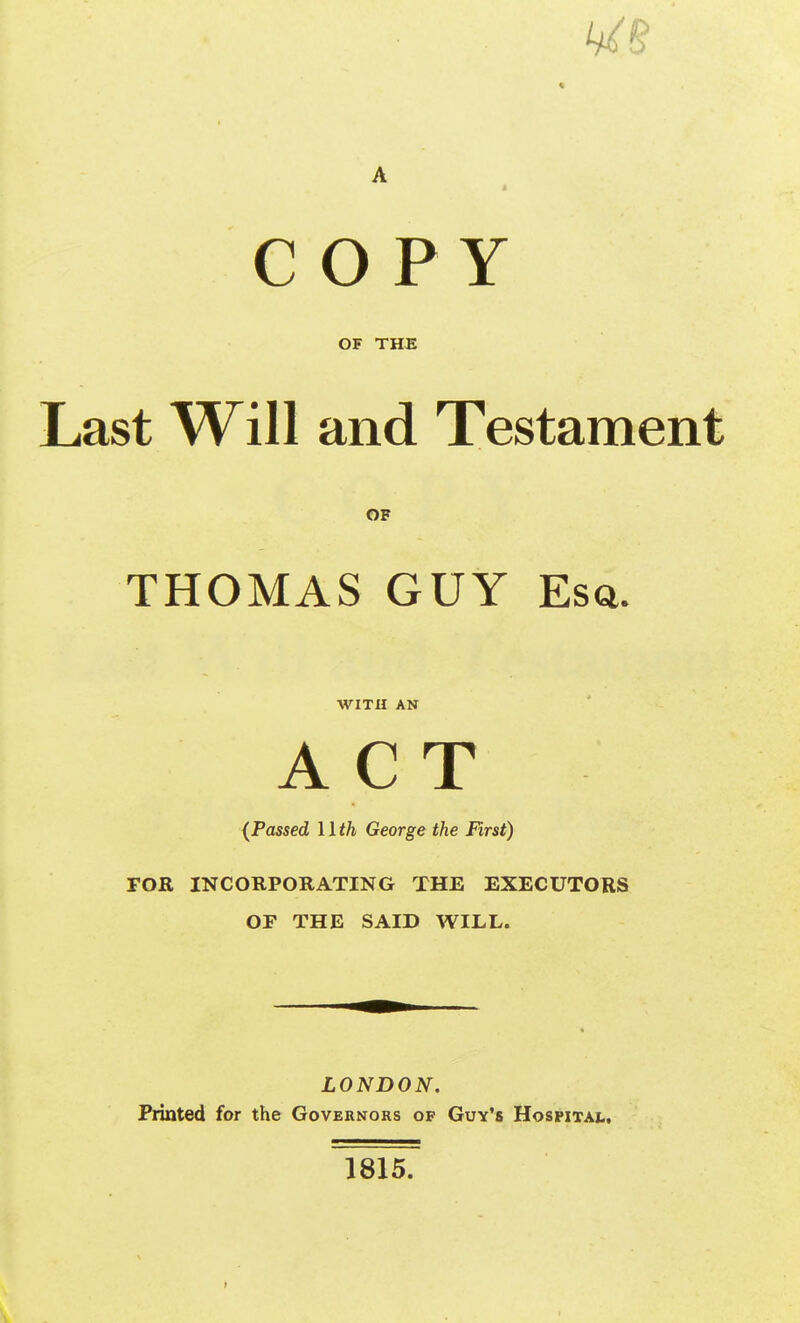 c O P Y OF THE Last Will and Testament THOMAS GUY Esa. (Passed llth George the First) TOR INCORPORATING THE EXECUTORS OF THE SAID WILL. LONDON. Printed for the Governors of Guy's Hospital. of WITH AN 1815. t