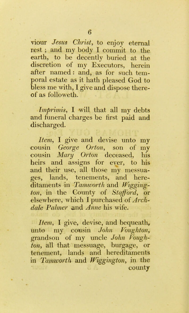 viour Jesus Christ, to enjoy eternal rest ; and my body I commit to the earth, to be decently buried at the discretion of my Executors, herein after named: and, as for such tem- poral estate as it hath pleased God to bless me with, I give and dispose there- of as followeth. Imprimis, I will that all my debts and funeral charges be first paid and discharged. Item, I give and devise unto my cousin George Orton, son of my cousin Mary Orton deceased, his heirs and assigns for ever, to his and their use, all those my messua- ges, lands, tenements, and here- ditaments in Tamworth and Wigging- ton, in the County of Stafford, or elsewhere, which I purchased of Arch- dale Palmer and Anne his wife. Item, I give, devise, and bequeath, unto my cousin John Voughton, grandson of my uncle John Vough- ton, all that messuage, burgage, or tenement, lands and hereditaments in Tamivorth and JViggington, in the county
