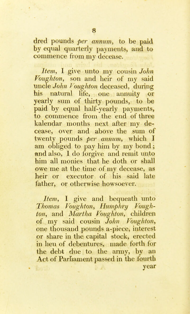 dred pounds per annum, to be paid by equal quarterly payments, and to commence from my decease. Item, I give unto my cousin John Voughton, son and heir of my said uncle John Voughton deceased, during his natural life, one annuity or yearly sum of thirty pounds, to be paid by equal half-yearly payments, to commence from the end of three kalendar months next after my de- cease, over and above the sum of twenty pounds per annum, which I am obliged to pay him by my bond; and also, 1 do forgive and remit unto him all monies that he doth or shall owe me at the time of my decease, as heir or executor of his said late father, or otherwise howsoever. Item, I give and bequeath unto Thomas Voughton, Humphry Vough- ton, and Martha Voughton, children of my said cousin John Voughton, one thousand pounds a-piece, interest or share in the capital stock, erected in lieu of debentures, made forth for the debt due to the army, by an Act of Parliament passed in the fourth year