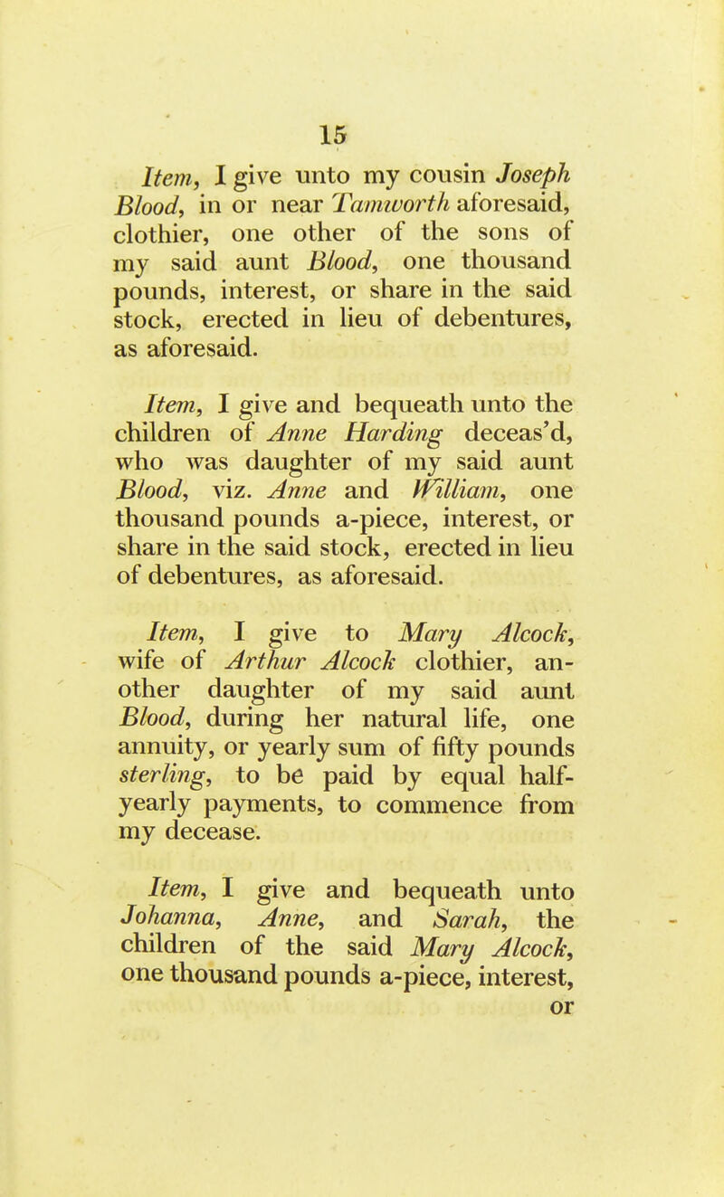 Item, I give unto my cousin Joseph Blood, in or near Tamworth aforesaid, clothier, one other of the sons of my said aunt Blood, one thousand pounds, interest, or share in the said stock, erected in lieu of debentures, as aforesaid. Item, I give and bequeath unto the children of Anne Harding deceas'd, who was daughter of my said aunt Blood, viz. Anne and IVilliam, one thousand pounds a-piece, interest, or share in the said stock, erected in lieu of debentures, as aforesaid. Item, I give to Mary Alcock, wife of Arthur Alcock clothier, an- other daughter of my said aunt Blood, during her natural life, one annuity, or yearly sum of fifty pounds sterling, to be paid by equal half- yearly payments, to commence from my decease. Item, I give and bequeath unto Johanna, Anne, and Sarah, the children of the said Mary Alcock, one thousand pounds a-piece, interest, or