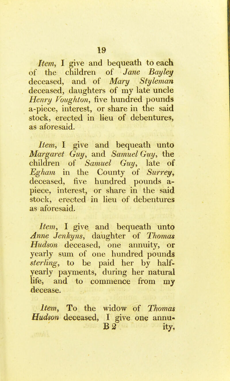 Item, I give and bequeath to each of the children of Jane Bayley deceased, and of Mary Styleman deceased, daughters of my late uncle Henry Voughton, five hundred pounds a-piece, interest, or share in the said stock, erected in lieu of debentures, as aforesaid. Item, I give and bequeath unto Margaret Guy, and Samuel Guy, the children of Samuel Guy, late of Egham in the County of Surrey, deceased, five hundred pounds a- piece, interest, or share in the said stock, erected in lieu of debentures as aforesaid. Item, I give and bequeath unto Anne Jenkyns, daughter of Thomas Hudson deceased, one annuity, or yearly sum of one hundred pounds sterling, to be paid her by half- yearly payments, during her natural life, and to commence from my decease. Item, To the widow of Thomas Hudson deceased, I give one annu- B 2 ity.