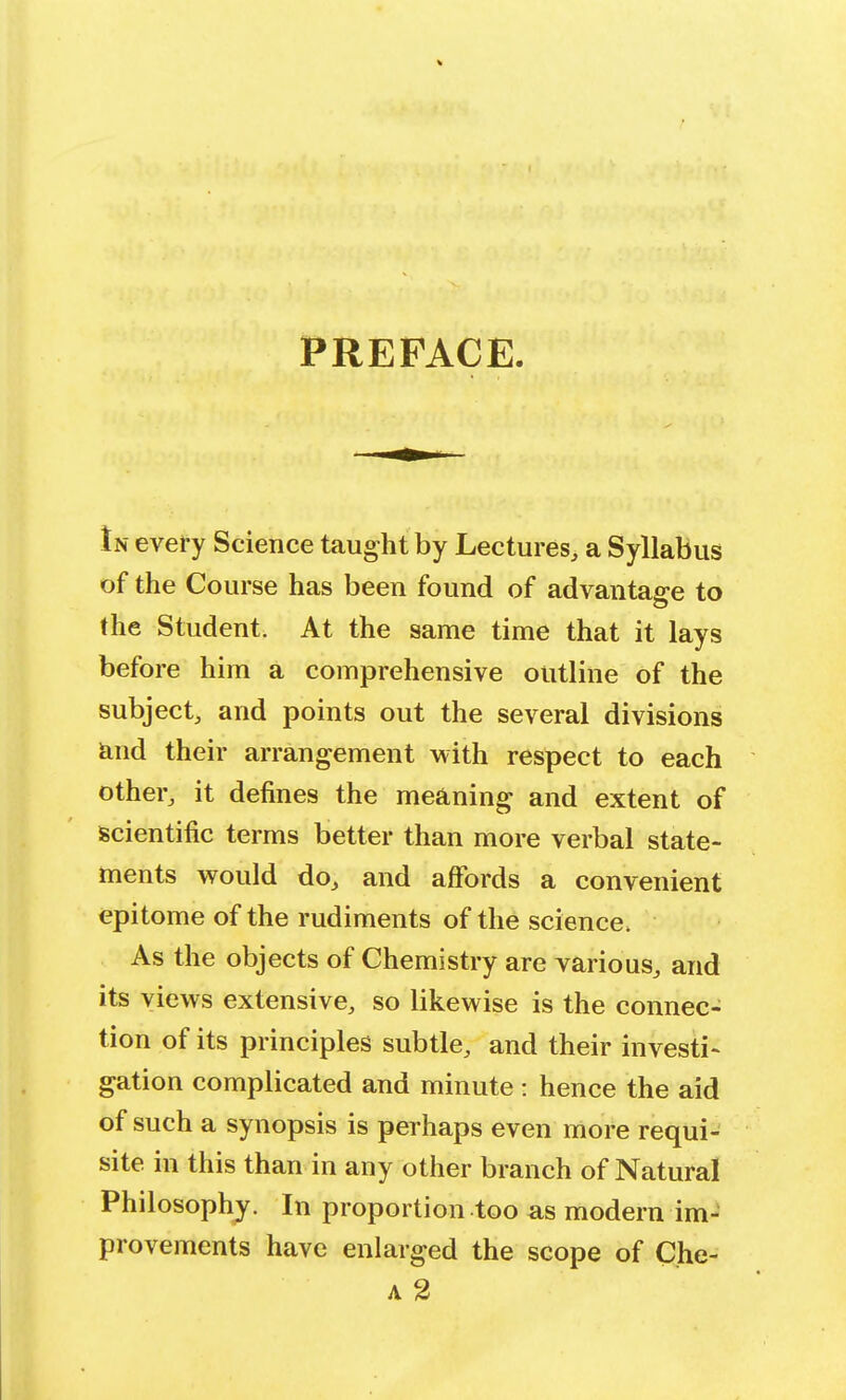 PREFACE. In every Science taught by Lectures, a Syllabus of the Course has been found of advantage to the Student. At the same time that it lays before him a comprehensive outline of the subject, and points out the several divisions and their arrangement with respect to each other, it defines the meaning and extent of scientific terms better than more verbal state- ments would do, and affords a convenient epitome of the rudiments of the science, As the objects of Chemistry are various, and its views extensive, so likewise is the connec- tion of its principles subtle, and their investi- gation complicated and minute : hence the aid of such a synopsis is perhaps even more requi- site in this than in any other branch of Natural Philosophy. In proportion too as modern im- provements have enlarged the scope of Che- a 2