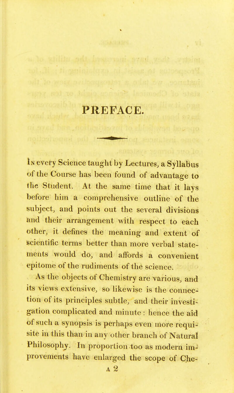 PREFACE. In every Science taught by Lectures, a Syllabus of the Course has been found of advantage to the Student. At the same time that it lays before him a comprehensive outline of the subject, and points out the several divisions and their arrangement with respect to each other, it defines the meaning and extent of scientific terms better than more verbal state- ments would do, and affords a convenient epitome of the rudiments of the science, As the objects of Chemistry are various, and its views extensive, so likewise is the connec- tion of its principles subtle, and their investi- gation complicated and minute : hence the aid of such a synopsis is perhaps even more requi- site in this than in any other branch of Natural Philosophy. In proportion too as modern im- provements have enlarged the scope of Che- a 2