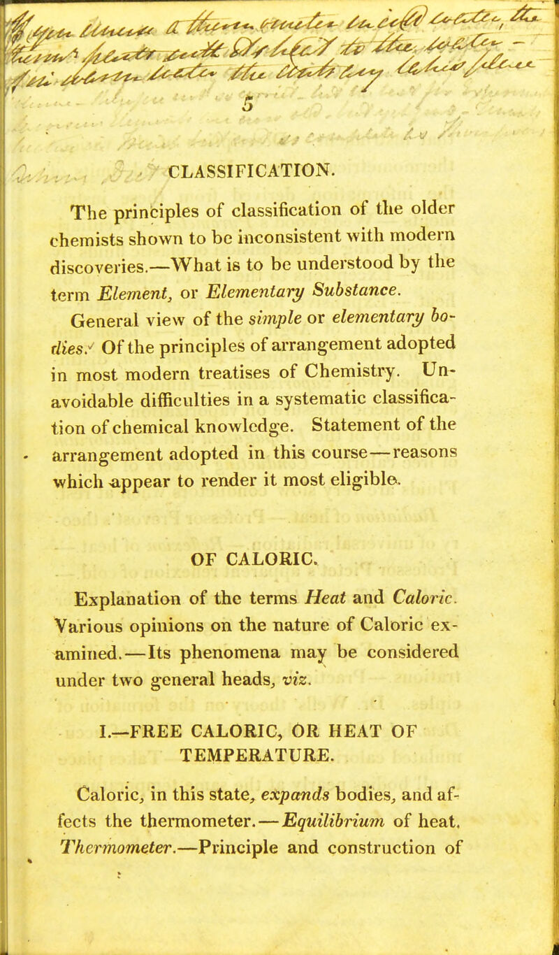 ^fe* «*^fs **g#^fp§ '^U ^^^^^ c^ ^c^ 5 CLASSIFICATION. The principles of classification of tlie older chemists shown to be inconsistent with modern discoveries.—What is to be understood by the term Element, or Elementary Substance. General view of the simple or elementary bo- dies? Of the principles of arrangement adopted in most modern treatises of Chemistry. Un- avoidable difficulties in a systematic classifica- tion of chemical knowledge. Statement of the arrangement adopted in this course—reasons which appear to render it most eligible. OF CALORIC. Explanation of the terms Heat and Caloric. Various opinions on the nature of Caloric ex- amined.— Its phenomena may be considered under two general heads, viz. I.—FREE CALORIC, OR HEAT OF TEMPERATURE. Caloric, in this state, expands bodies, and af- fects the thermometer. — Equilibrium of heat, Thermometer.—Principle and construction of