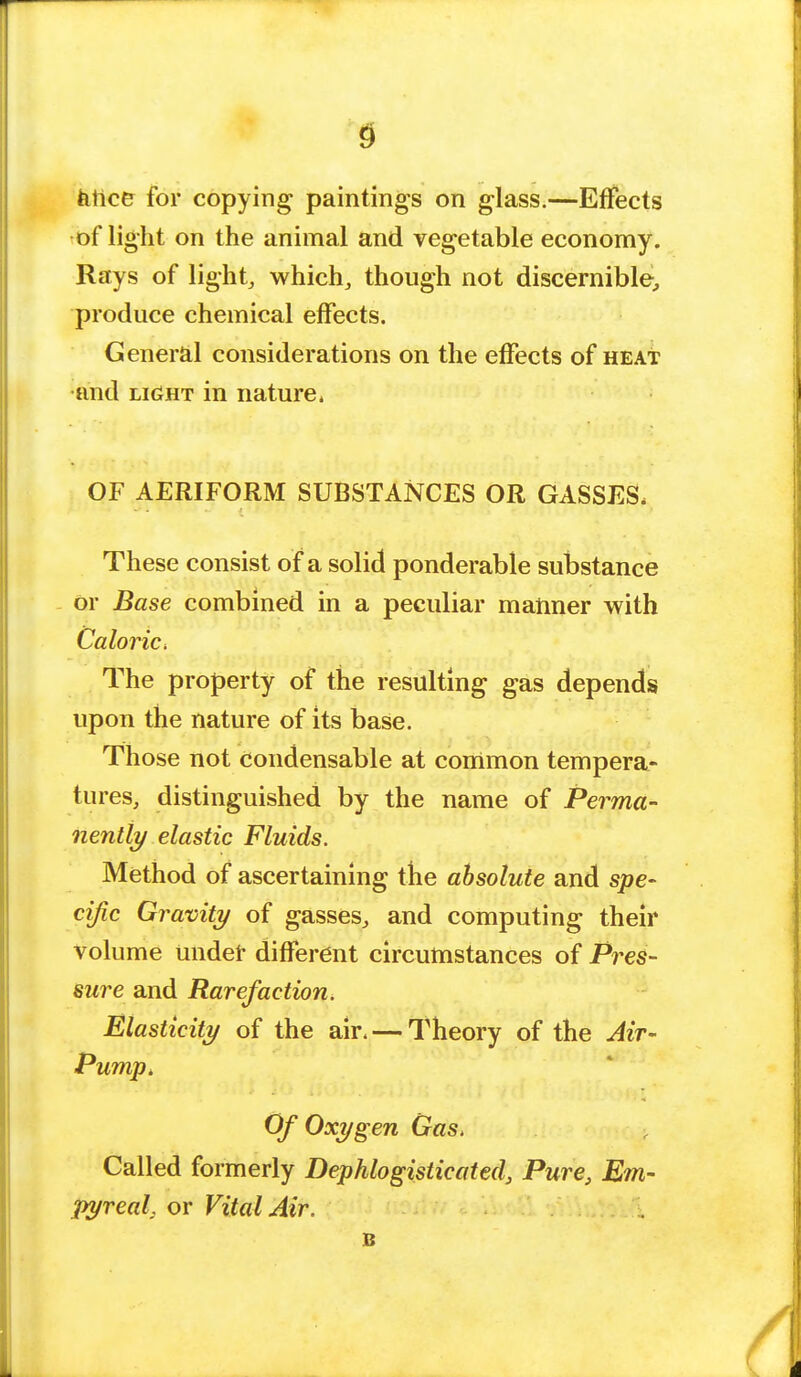 fence for copying paintings on glass.—Effects of light on the animal and vegetable economy. Rays of light, which, though not discernible, produce chemical effects. General considerations on the effects of heat •and light in nature. OF AERIFORM SUBSTANCES OR GASSES, These consist of a solid ponderable substance or Base combined in a peculiar manner with Caloric. The property of the resulting gas depends upon the nature of its base. Those not Condensable at common tempera- tures, distinguished by the name of Perma- nently elastic Fluids. Method of ascertaining the absolute and spe- cific Gravity of gasses, and computing their volume under different circumstances of Pres- sure and Rarefaction. Elasticity of the air. — Theory of the Air- Pump, Of Oxygen Gas, Called formerly Dephlogisticated, Pure, Em- pyreal, or Vital Air. B