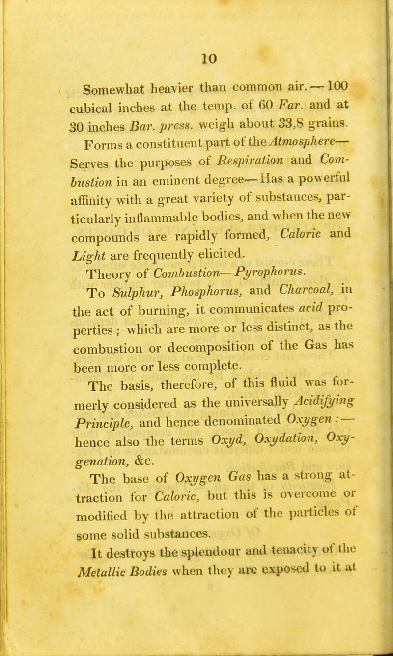 10 Somewhat heavier than common air. —100 cubical inches at the temp, of 60 Far. and at 30 inches Bar. press, weigh about 33,8 grains. Forms a constituent part of the Atmosphere— Serves the purposes of Respiration and Com- bustion in an eminent degree—Has a powerful affinity with a great variety of substances, par- ticularly inflammable bodies, and when the new- compounds are rapidly formed, Caloric and Light are frequently elicited. Theory of Combustion—Pyrophorus. To Sulphur, Phosphorus, and Charcoal, in the act of burning, it communicates acid pro- perties ; which are more or less distinct, as the combustion or decomposition of the Gas has been more or less complete. The basis, therefore, of this fluid was for- merly considered as the universally Acidifying Principle, and hence denominated Oxygen:—- hence also the terms Oxyd, Oxydation, Oxy- genation, &c. The base of Oxygen Gas has a strong at- traction for Caloric, but this is overcome or modified by the attraction of the particles of some solid substances. It destroys the splendour and tenacity of the Metallic Bodies when they are exposed to it at