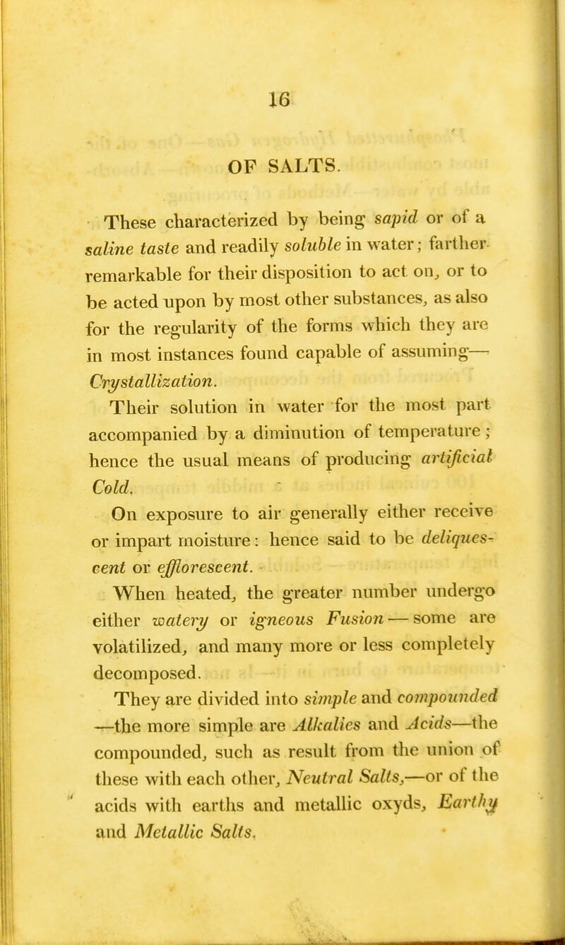 OF SALTS. These characterized by being sapid or of a saline taste and readily soluble in water; farther remarkable for their disposition to act on, or to be acted upon by most other substances, as also for the regularity of the forms which they are in most instances found capable of assuming— Crystallization. Their solution in water for the most part accompanied by a diminution of temperature; hence the usual means of producing artificial Cold. On exposure to air generally either receive or impart moisture: hence said to be deliques- cent or efflorescent. When heated, the greater number undergo either watery or igneous Fusion — some are volatilized, and many more or less completely decomposed. They are divided into simple and compounded —the more simple are Alkalies and Acids—the compounded, such as result from the union of these with each other, Neutral Salts,—or of the acids with earths and metallic oxyds, Earthy and Metallic Salts.