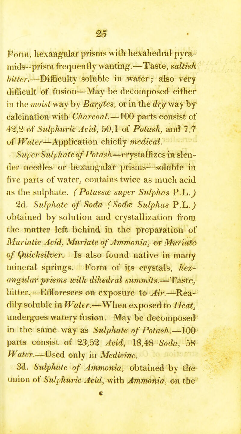 Form, hexangular prisms with hexahedral pyra- m ids—prism frequently wanting.—Taste, saltish bitter.—-Difficulty soluble in water; also very difficult of fusion—May be decomposed either in the moist way by Barytes, or in the dry way by calcination with Charcoal. —100 parts consist of 42,2 of Sulphuric Acid, 50,1 of Potash, and 7,7 of Water—Application chiefly medical. Sitper Sulphate of Potash—crystallizes in slen- der needles or hexangular prisms—soluble in five parts of water, contains twice as much acid as the sulphate. (Potassce super Sulphas P.L.J 2d. Sulphate of Soda (Sodee Sulphas P.L.J obtained by solution and crystallization from the matter left behind in the preparation of Muriatic Acid, Muriate of Ammonia, or Muriate of Quicksilver. Is also found native in many mineral springs. Form of its crystals, hex- angular prisms with dihedral summits.—Taste, bitter.—Effloresces on exposure to Air.—Rea- dily soluble in Water.—When exposed to Heat, undergoes watery fusion. May be decomposed in the same way as Sulphate of Potash.—100 parts consist of 23,52 Acid, 18,48 Soda, 58 Water.—Used only in Medicine. 3d. Sulphate of Ammonia, obtained by the union of Sulphuric Acid, with Ammonia, on the