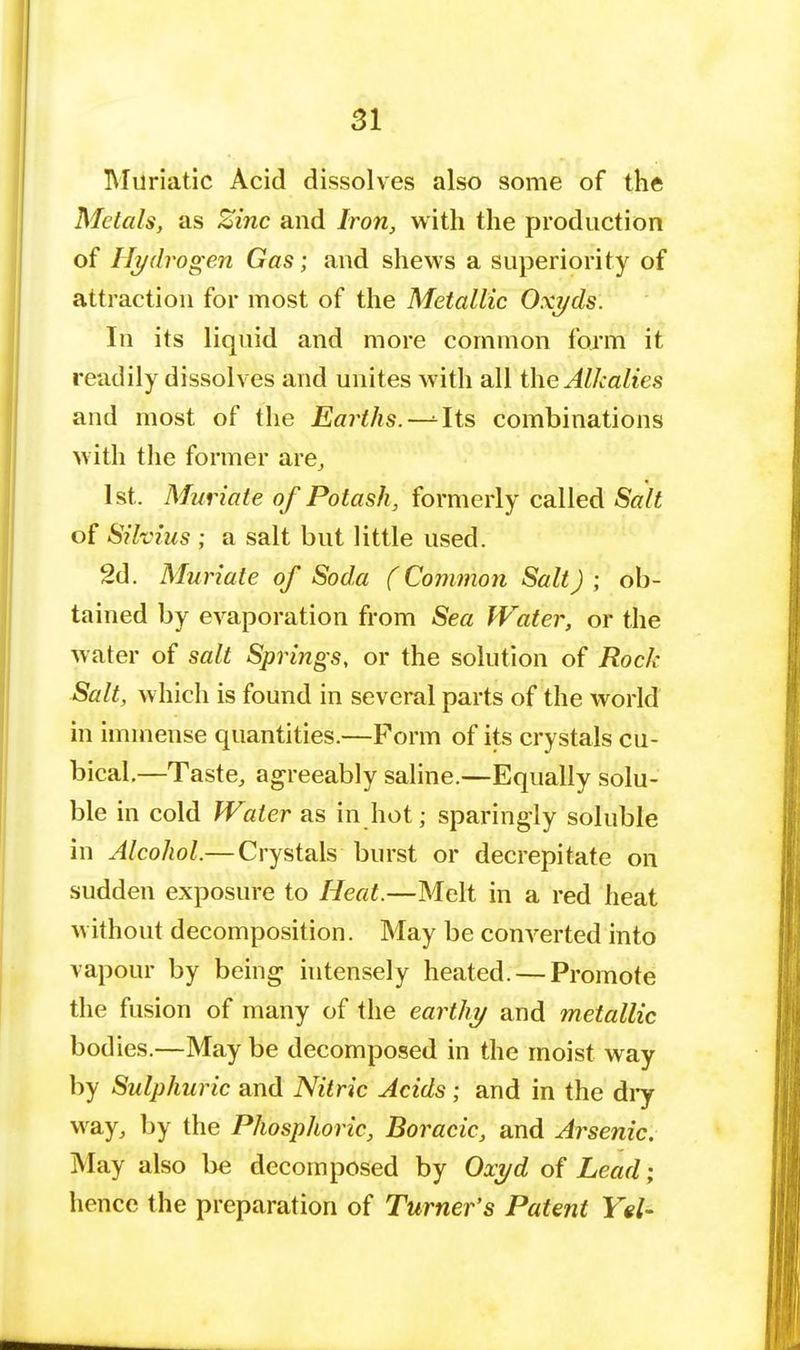 Muriatic Acid dissolves also some of the Metals, as Zinc and Iron, with the production of Hydrogen Gas; and shews a superiority of attraction for most of the Metallic Oxi/ds. In its liquid and more common form it readily dissolves and unites with all the Alkalies and most of the Earths. -^Its combinations with the former are, 1st. Muriate of Potash, formerly called Salt of Sihius ; a salt but little used. 2d. Muriate of Soda (Common Salt) ; ob- tained by evaporation from Sea Water, or the water of salt Springs, or the solution of Rock Salt, which is found in several parts of the world in immense quantities.—Form of its crystals cu- bical—Taste, agreeably saline.—Equally solu- ble in cold Water as in hot; sparingly soluble in Alcohol.— Crystals burst or decrepitate on sudden exposure to Heat.—Melt in a red heat without decomposition. May be converted into vapour by being intensely heated. — Promote the fusion of many of the earthy and metallic bodies.—May be decomposed in the moist way by Sulphuric and Nitric Acids; and in the dry way, by the Phosphoric, Boracic, and Arsenic. May also be decomposed by Oxi/d of Lead; hence the preparation of Turner's Patent YeU