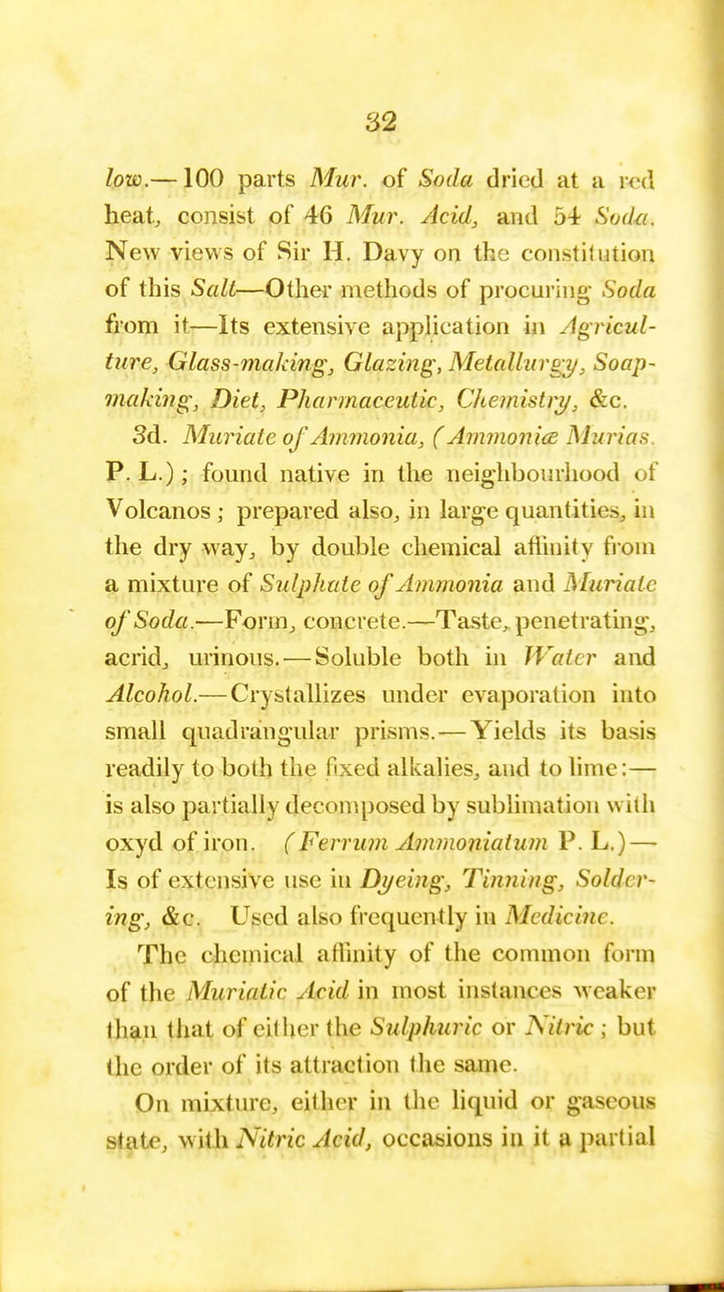 low.—100 parts Mur. of Soda dried at a red heat, consist of 46 Mur. Acid, and 54 Sodu. New views of Sir H. Davy on the constitution of this Salt—Other methods of procuring- Soda from it—Its extensive application in Agricul- ture, Glass-making, Glazing, Metallurgy, Soap- making, Diet, Pharmaceutic, Chemistry, &c. 3d. Muriate of Ammonia, (Ammonice Murias P. L.); found native in the neighbourhood of Volcanos ; prepared also, in large quantities, in the dry way, by double chemical affinity from a mixture of Sulphate of Ammonia and Muriate of Soda.—Form, concrete.—Taste, penetrating, acrid, urinous. — Soluble both in Water and Alcohol.— Crystallizes under evaporation into small quadrangular prisms.—Yields its basis readily to both the fixed alkalies, and to lime:— is also partially decomposed by sublimation with oxyd of iron. (Ferrum Ammoniatum P. L.) — Is of extensive use in Dyeing, Tinning, Solder- ing, &c. Used also frequently in Medicine. The chemical affinity of the common form of the Muriatic Acid in most instances weaker than that of either the Sulphuric or Nitric ; but the order of its attraction the same. On mixture, either in the liquid or gaseous state, with Nitric Acid, occasions in it a partial