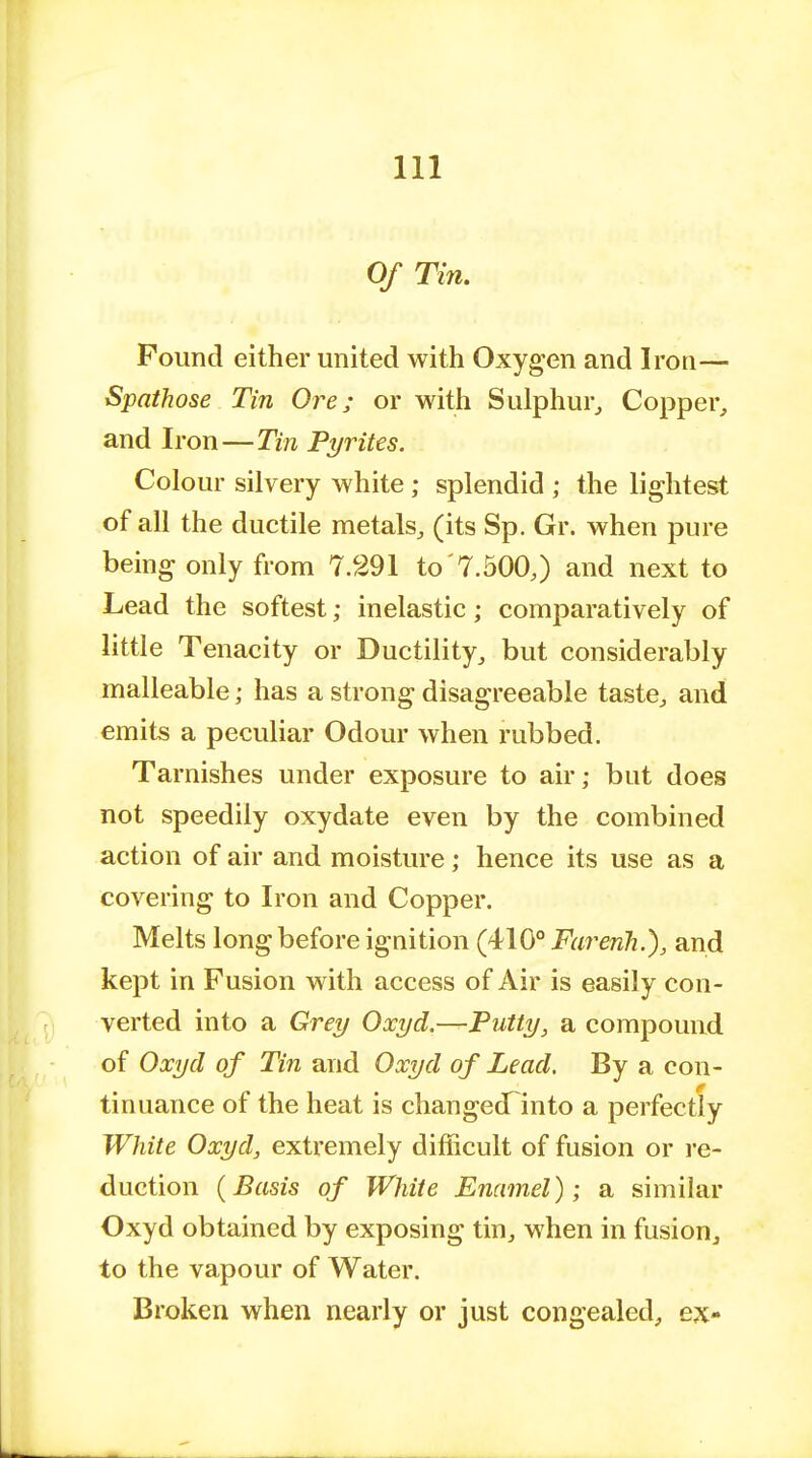 Ill Of Tin. Pound either united with Oxygen and Iron— Spathose Tin Ore; or with Sulphur, Copper, and Iron — Tin Pyrites. Colour silvery white ; splendid ; the lightest of all the ductile metals, (its Sp. Gr. when pure being only from 7.291 to '7.500,) and next to Lead the softest; inelastic; comparatively of little Tenacity or Ductility, but considerably malleable; has a strong disagreeable taste, and emits a peculiar Odour when rubbed. Tarnishes under exposure to air; but does not speedily oxydate even by the combined action of air and moisture; hence its use as a covering to Iron and Copper. Melts long before ignition (410° Farerih.), and kept in Fusion with access of Air is easily con- verted into a Grey Oxyd.—Putty, a compound of Oxyd of Tin and Oxyd of Lead, By a con- 0 tin nance of the heat is changedfinto a perfectly White Oxyd, extremely difficult of fusion or re- duction (Basis of White Enamel); a similar Oxyd obtained by exposing tin, when in fusion, to the vapour of Water. Broken when nearly or just congealed, ex-