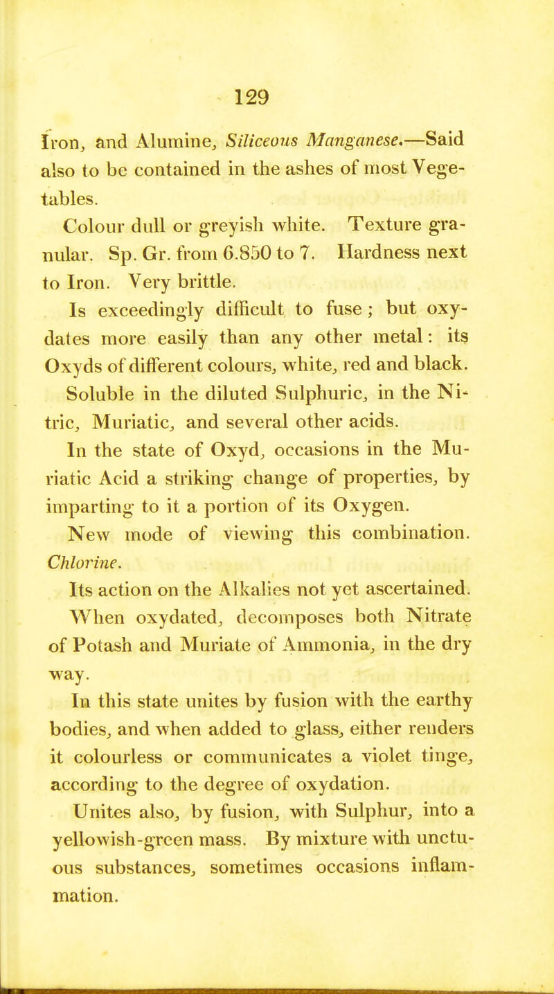 Iron, and Alumina, Siliceous Manganese.—Said also to be contained in the ashes of most Vege- tables. Colour dull or greyish white. Texture gra- nular. Sp. Gr. from 6.850 to 7. Hardness next to Iron. Very brittle. Is exceedingly difficult to fuse ; but oxy- dates more easily than any other metal: its Oxyds of different colours, white, red and black. Soluble in the diluted Sulphuric, in the Ni- tric, Muriatic, and several other acids. In the state of Oxyd, occasions in the Mu- riatic Acid a striking change of properties, by imparting to it a portion of its Oxygen. New mode of viewing this combination. Chlorine. Its action on the Alkalies not yet ascertained. When oxydated, decomposes both Nitrate of Potash and Muriate of Ammonia, in the dry way. In this state unites by fusion with the earthy bodies, and when added to glass, either renders it colourless or communicates a violet tinge, according to the degree of oxydation. Unites also, by fusion, with Sulphur, into a yellowish-green mass. By mixture with unctu- ous substances, sometimes occasions inflam- mation.