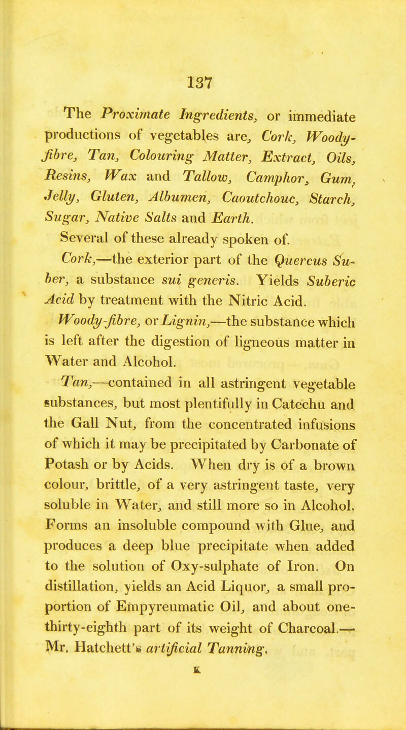 The Proximate Ingredients, or immediate productions of vegetables are, Cork, Woody- Jibre, Tan, Colouring Matter, Extract, Oils, Resins, Wax and Tallow, Camphor 3 Gum; Jelly, Gluten, Albumen, Caoutchouc, Starch, Sugar, Native Salts and Earth. Several of these already spoken of. Cork,—the exterior part of the Quercus Su- ber, a substance sui generis. Yields Suberic Acid by treatment with the Nitric Acid. Woody-Jibre, or Lignin,—the substance which is left after the digestion of ligneous matter in Water and Alcohol. Tan,—contained in all astringent vegetable substances, but most plentifully in Catechu and the Gall Nut, from the concentrated infusions of which it may be precipitated by Carbonate of Potash or by Acids. When dry is of a brown colour, brittle, of a very astringent taste, very soluble in Water, and still more so in Alcohol. Forms an insoluble compound with Glue, and produces a deep blue precipitate when added to the solution of Oxy-sulphate of Iron. On distillation, yields an Acid Liquor, a small pro- portion of Empyreumatic Oil, and about one- thirty-eighth part of its weight of Charcoal.— Mr. Hatchett's artificial Tanning.