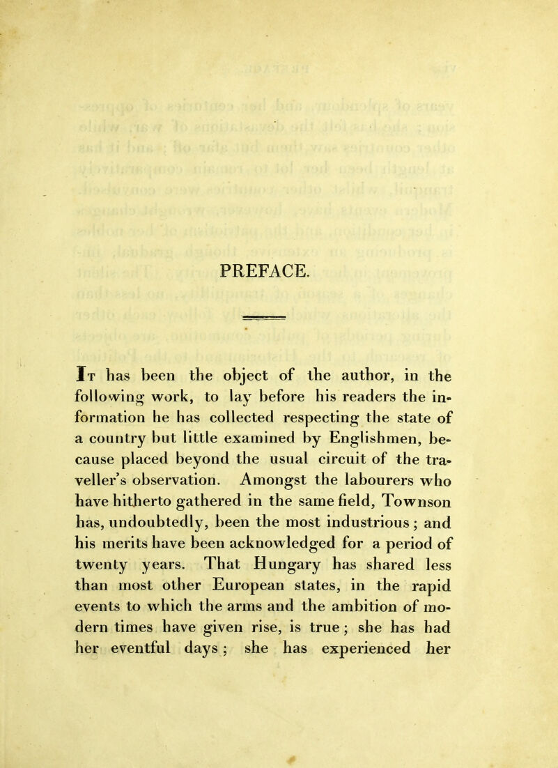 PREFACE. Tt has been tlie object of the author, in the following work, to lay before his readers the in- formation he has collected respecting the state of a country but little examined by Englishmen, be- cause placed beyond the usual circuit of the tra» veller's observation. Amongst the labourers who have hitherto gathered in the same field, Townson has, undoubtedly, been the most industrious; and his merits have been acknowledged for a period of twenty years. That Hungary has shared less than most other European states, in the rapid events to which the arms and the ambition of mo- dern times have given rise, is true; she has had her eventful days; she has experienced her