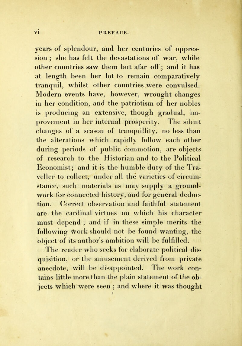 years of splendour, and her centuries of oppres- sion ; she has felt the devastations of war, while other countries saw them but afar off; and it has at length been her lot to remain comparatively tranquil, whilst other countries were convulsed. Modern events have, however, wrought changes in her condition, and the patriotism of her nobles is producing an extensive, though gradual, im- provement in her internal prosperity. The silent changes of a season of tranquillity, no less than the alterations which rapidly follow each other during periods of public commotion, are objects of research to the Historian and to the Political Economist; and it is the humble duty of the Tra- veller to collect, under all the varieties of circum- stance, such materials as may supply a ground- work for connected history, and for general deduc- tion. Correct observation and faithful statement are the cardinal virtues on which his character must depend ; and if in these simple merits the following Work should not be found wanting, the object of its author's ambition will be fulfilled. The reader who seeks for elaborate political dis- quisition, or the amusement derived from private anecdote, will be disappointed. The work con- tains little more than the plain statement of the ob- jects which were seen ; and where it was thought