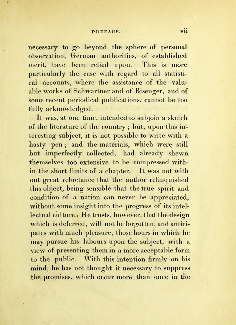 necessary to go beyond the sphere of personal observation, German authorities, of established merit, have been relied upon. This is more particularly the case w^ith regard to all statisti- cal accounts, w^here the assistance of the valu- able works of Schwartner and of Bisenger, and of some recent periodical publications, cannot be too fully acknowledged. It was, at one time, intended to subjoin a sketch of the literature of the country ; but, upon this in- teresting subject, it is not possible to write with a hasty pen ; and the materials, which were still but imperfectly collected, had already shewn themselves too extensive to be compressed with- in the short limits of a chapter. It was not with out great reluctance that the author relinquished this object, being sensible that the true spirit and condition of a nation can never be appreciated, without some insight into the progress of its intel- lectual culture.i He trusts, however, that the design which is deferred, will not be forgotten, and antici- pates with much pleasure, those hours in which he may pursue his labours upon the subject, with a view of presenting them in a more acceptable form to the public. With this intention firmly on his mind, he has not thought it necessary to suppress the promises,^ which occur more than once in the