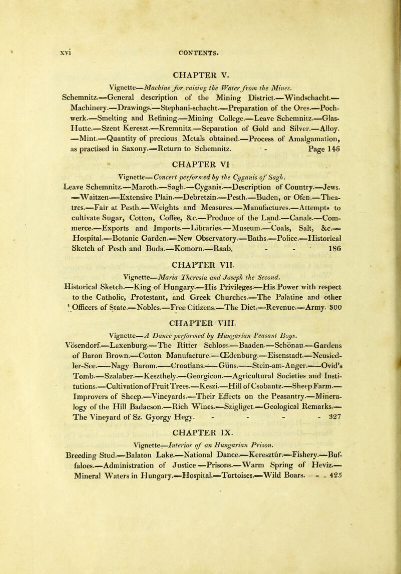 CHAPTER V. Vignette—Machine for raising the Water from the Mines. Scheranitz.—General description of tiie Mining District.—Windschacht.— Machinery.—Drawings.—Stephani-schacht—Preparation of the Ores.—Poch- werk.—Smelting and Refining.—Mining College.—Leave Schemnitz.—Glas- Hutte.—Szent Kereszt.—Kremnitz.—Separation of Gold and Silver.—Alloy. —Mint.—Quantity of precious Metals obtained.—Process of Amalgamation, as practised in Saxony.—Return to Schemnitz. - Page 148 CHAPTER VI Vignette—Concert performed by the Cyganis of Sagh. Leave Schemnitz.—Maroth.—Sagh.—Cyganis.—Description of Country.—Jews. —Waitzen—Extensive Plain.—Debretzin.—Pesth.—Buden, or Ofen.—Thea- tres.—Fair at Pesth.—Weights and Measures.—Manufactures.—Attempts to cultivate Sugar, Cotton, Coffee, &c.—Produce of the Land.—Canals.—Com- merce.—Exports and Imports.—Libraries.—Museum.—Coals, Salt, Sec- Hospital.—Botanic Garden.—New Observatory.—Baths.—Police.—Historical Sketch of Pesth and Buda.—Komorn.—Raab, - - ' 186 CHAPTER VII. Vignette—Maria Theresia and Joseph the Second. Historical Sketch.—King of Hungary.—His Privileges.—His Power with respect to the Catholic, Protestant, and Greek Churches.—The Palatine and other ^ Officers of State.—Nobles.—Free Citizens.—The Diet.—Revenue.—Army. 300 CHAPTER VIIL Vignette—A Dance performed by Hungarian Peasant Boys. Vosendorf—Laxenburg.—The Ritter Schloss.—Baaden.—Sch()nau.—Gardens of Baron Brown.—Cotton Manufacture.—CEdenburg.—Eisenstadt.—Neusied- ler-See. Nagy Barom. Croatians.-^—Giins. Stein-am-Anger Ovid's Tomb.—Szalaber.—Keszthely.—Georgicon.—Agricultural Societies and Insti- tutions.—Cultivation of Fruit Trees.—Keszi.—Hill of Csobantz.—Sheep Farm.— Improvers of Sheep.—Vineyards.—Their Effects on the Peasantry.—Minera- logy of the Hill Badacson.—Rich Wines.—Szigliget.—Geological Remarks.— The Vineyard of Sz. Gyorgy Hegy. - - - - 327 CHAPTER IX. Y'lgnette—Interior of an Hungarian Prison. Breeding Stud.—Balaton Lake.—National Dance.—Keresztur.—Fishery.—Buf- faloes Administration of Justice—Prisons.—Warm Spring of Heviz.— Mineral Waters in Hungary.—Hospital.—Tortoises.—Wild Boars. - . 425