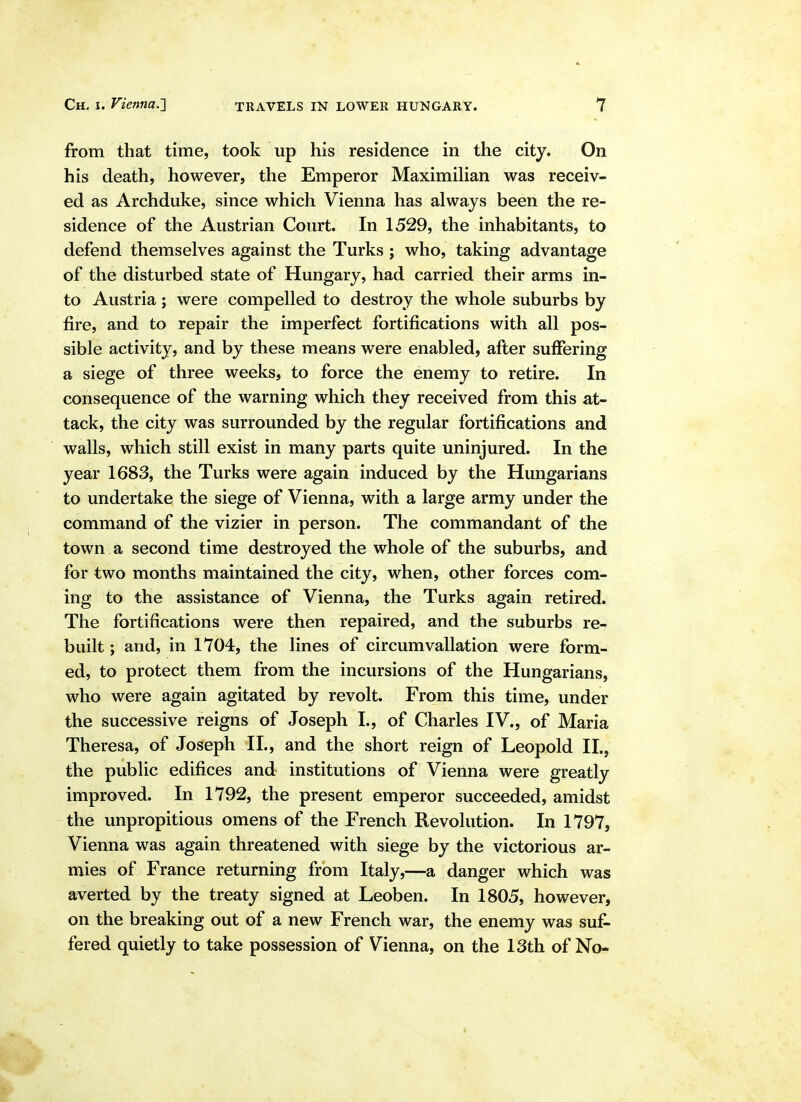 from that time, took up his residence in the city. On his death, however, the Emperor MaximiHan was receiv- ed as Archduke, since which Vienna has always been the re- sidence of the Austrian Court. In 1529, the inhabitants, to defend themselves against the Turks ; who, taking advantage of the disturbed state of Hungary, had carried their arms in- to Austria ; were compelled to destroy the whole suburbs by fire, and to repair the imperfect fortifications with all pos- sible activity, and by these means were enabled, after suffering a siege of three weeks, to force the enemy to retire. In consequence of the warning which they received from this at- tack, the city was surrounded by the regular fortifications and walls, which still exist in many parts quite uninjured. In the year 1683, the Turks were again induced by the Hungarians to undertake the siege of Vienna, with a large army under the command of the vizier in person. The commandant of the town a second time destroyed the whole of the suburbs, and for two months maintained the city, when, other forces com- ing to the assistance of Vienna, the Turks again retired. The fortifications were then repaired, and the suburbs re- built ; and, in 1704, the lines of circumvallation were form- ed, to protect them from the incursions of the Hungarians, who were again agitated by revolt. From this time, under the successive reigns of Joseph I., of Charles IV., of Maria Theresa, of Joseph II., and the short reign of Leopold II., the public edifices and institutions of Vienna were greatly improved. In 1792, the present emperor succeeded, amidst the unpropitious omens of the French Revolution. In 1797, Vienna was again threatened with siege by the victorious ar- mies of France returning from Italy,—a danger which was averted by the treaty signed at Leoben. In 1805, however, on the breaking out of a new French war, the enemy was suf- fered quietly to take possession of Vienna, on the 13th of No-