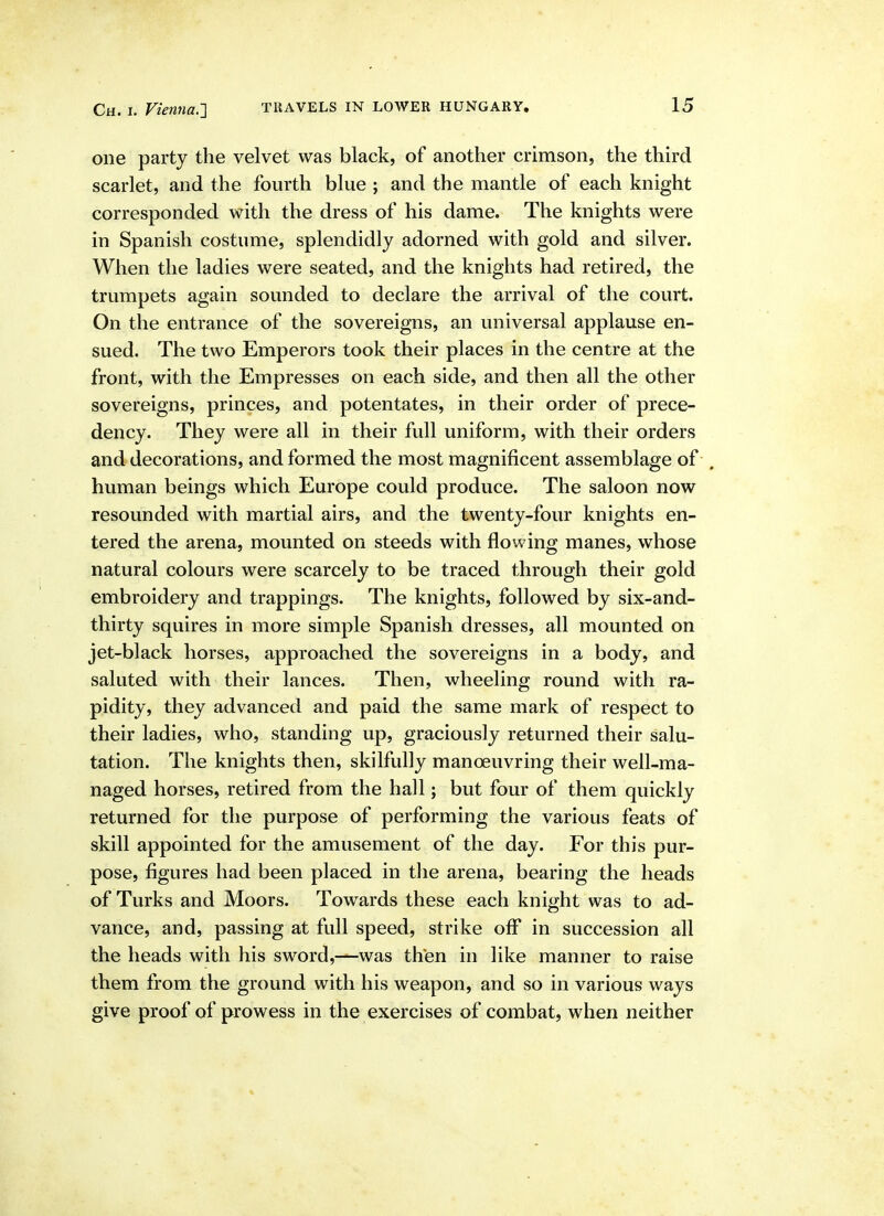 one party the velvet was black, of another crimson, the third scarlet, and the fourth blue ; and the mantle of each knight corresponded with the dress of his dame. The knights were in Spanish costume, splendidly adorned with gold and silver. When the ladies were seated, and the knights had retired, the trumpets again sounded to declare the arrival of the court. On the entrance of the sovereigns, an universal applause en- sued. The two Emperors took their places in the centre at the front, with the Empresses on each side, and then all the other sovereigns, princes, and potentates, in their order of prece- dency. They were all in their full uniform, with their orders and decorations, and formed the most magnificent assemblage of . human beings which Europe could produce. The saloon now resounded with martial airs, and the twenty-four knights en- tered the arena, mounted on steeds with flowing manes, whose natural colours were scarcely to be traced through their gold embroidery and trappings. The knights, followed by six-and- thirty squires in more simple Spanish dresses, all mounted on jet-black horses, approached the sovereigns in a body, and saluted with their lances. Then, wheeling round with ra- pidity, they advanced and paid the same mark of respect to their ladies, who, standing up, graciously returned their salu- tation. The knights then, skilfully manoeuvring their well-ma- naged horses, retired from the hall; but four of them quickly returned for the purpose of performing the various feats of skill appointed for the amusement of the day. For this pur- pose, figures had been placed in the arena, bearing the heads of Turks and Moors. Towards these each knight was to ad- vance, and, passing at full speed, strike off in succession all the heads with his sword,—was then in like manner to raise them from the ground with his weapon, and so in various ways give proof of prowess in the exercises of combat, when neither