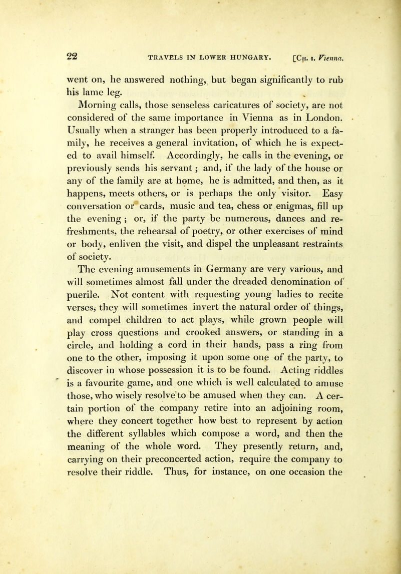 went on, he answered nothing, but began significantly to rub his lame leg. Morning calls, those senseless caricatures of society, are not considered of the same importance in Vienna as in London. Usually when a stranger has been properly introduced to a fa- mily, he receives a general invitation, of which he is expect- ed to avail himself Accordingly, he calls in the evening, or previously sends his servant; and, if the lady of the house or any of the family are at home, he is admitted, and then, as it happens, meets others, or is perhaps the only visitor. Easy conversation or cards, music and tea, chess or enigmas,^ fill up the evening ; or, if the party be numerous, dances and re- freshments, the rehearsal of poetry, or other exercises of mind or body, enliven the visit, and dispel the unpleasant restraints of society. The evening amusements in Germany are very various, and will sometimes almost fall under the dreaded denomination of puerile. Not content with requesting young ladies to recite verses, they will sometimes invert the natural order of things, and compel children to act plays, while grown people will play cross questions and crooked answers, or standing in a circle, and holding a cord in their hands, pass a ring from one to the other, imposing it upon some one of the party, to discover in whose possession it is to be found. Acting riddles is a favourite game, and one which is well calculated to amuse those, who wisely resolve to be amused when they can. A cer- tain portion of the company retire into an adjoining room, where they concert together how best to represent by action the different syllables which compose a word, and then the meaning of the whole word. They presently return, and, carrying on their preconcerted action, require the company to resolve their riddle. Thus, for instance, on one occasion the