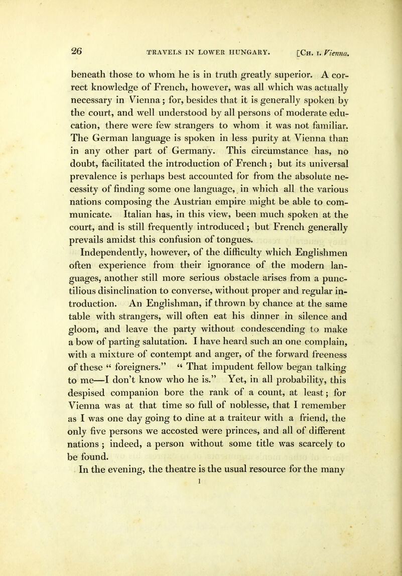 beneath those to whom he is in truth greatly superior. A cor- rect knowledge of French, however, was all which was actually necessary in Vienna; for, besides that it is generally spoken by the court, and well understood by all persons of moderate edu- cation, there were few strangers to whom it was not familiar. The German language is spoken in less purity at Vienna than in any other part of Germany. This circumstance has, no doubt, facilitated the introduction of French ; but its universal prevalence is perhaps best accounted for from the absolute ne- cessity of finding some one language, in which all the various nations composing the Austrian empire might be able to com- municate. Italian has, in this view, been much spoken at the court, and is still frequently introduced; but French generally prevails amidst this confusion of tongues. Independently, however, of the difficulty which Englishmen often experience from their ignorance of the modern lan- guages, another still more serious obstacle arises from a punc- tilious disinclination to converse, without proper and regular in- troduction. An Englishman, if thrown by chance at the same table with strangers, will often eat his dinner in silence and gloom, and leave the party without condescending to make a bow of parting salutation. I have heard such an one complain, with a mixture of contempt and anger, of the forward freeness of these  foreigners.  That impudent fellow began talking to me—I don't know who he is. Yet, in all probability, this despised companion bore the rank of a count, at least; for Vienna was at that time so full of noblesse, that I remember as I was one day going to dine at a traiteur with a friend, the only five persons we accosted were princes, and all of different nations ; indeed, a person without some title was scarcely to be found. In the evening, the theatre is the usual resource for the many 1
