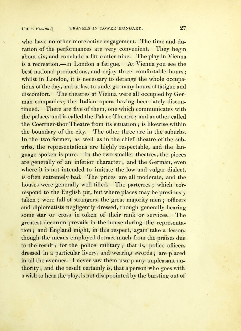 who have no other more active engagement. The time and du- ration of the performances are very convenient. They begin about six, and conclude a Httle after nine. The play in Vienna is a recreation,—in London a fatigue. At Vienna you see the best national productions, and enjoy three comfortable hours; whilst in London, it is necessary to derange the whole occupa- tions of the day, and at last to undergo many hours of fatigue and discomfort. The theatres at Vienna were all occupied by Ger- man companies; the Italian opera having been lately discon- tinued. There are five of them, one which communicates with the palace, and is called the Palace Theatre ; and another called the Coertner-thor Theatre from its situation ; is likewise within the boundary of the city. The other three are in the suburbs. In the two former, as well as in the chief theatre of the sub- urbs, the representations are highly respectable, and the lan- guage spoken is pure. In the two smaller theatres, the pieces are generally of an inferior character ; and the German, even where it is not intended to imitate the low and vulgar dialect, is often extremely bad. The prices are all moderate, and the houses were generally well filled. The parterres ; which cor- respond to the English pit, but where places may be previously taken ; were full of strangers, the great majority men ; officers and diplomatists negligently dressed, though generally bearing some star or cross in token of their rank or services. The greatest decorum prevails in the house during the representa- tion ; and England might, in this respect, again take a lesson, though the means employed detract much from the praises due to the result; for the police military; that is, police officers dressed in a particular livery, and wearing swords ; are placed in all the avenues. I never saw them usurp any unpleasant au- thority ; and the result certainly is, that a person who goes with a wish to hear the play, is not disappointed by the bursting out of