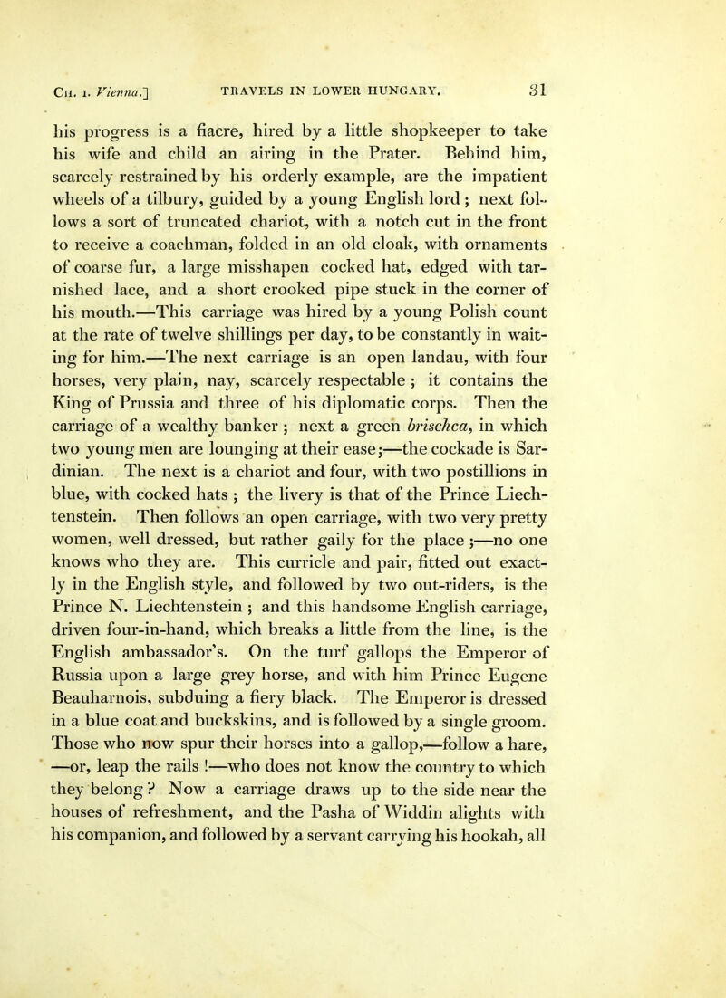 his progress is a fiacre, hired by a Httle shopkeeper to take his wife and child an airing in the Prater. Behind him, scarcely restrained by his orderly example, are the impatient wheels of a tilbury, guided by a young English lord; next fol- lows a sort of truncated chariot, with a notch cut in the front to receive a coachman, folded in an old cloak, with ornaments of coarse fur, a large misshapen cocked hat, edged with tar- nished lace, and a short crooked pipe stuck in the corner of his mouth.—This carriage was hired by a young Polish count at the rate of twelve shillings per day, to be constantly in wait- ing for him.—The next carriage is an open landau, with four horses, very plain, nay, scarcely respectable ; it contains the King of Prussia and three of his diplomatic corps. Then the carriage of a wealthy banker ; next a green brischca, in which two young men are lounging at their ease j—the cockade is Sar- dinian. The next is a chariot and four, with two postillions in blue, with cocked hats ; the livery is that of the Prince Liech- tenstein. Then follows an open carriage, with two very pretty women, well dressed, but rather gaily for the place ;—no one knows who they are. This curricle and pair, fitted out exact- ly in the English style, and followed by two out-riders, is the Prince N. Liechtenstein ; and this handsome English carriage, driven four-in-hand, which breaks a little from the line, is the English ambassador's. On the turf gallops the Emperor of Russia upon a large grey horse, and with him Prince Eugene Beauharnois, subduing a fiery black. The Emperor is dressed in a blue coat and buckskins, and is followed by a single groom. Those who now spur their horses into a gallop,—follow a hare, ' —or, leap the rails !—who does not know the country to which they belong ? Now a carriage draws up to the side near the houses of refreshment, and the Pasha of Widdin alights with his companion, and followed by a servant carrying his hookah, all