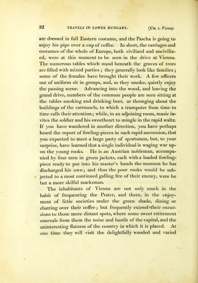 are dressed in full Eastern costume, and the Pascha is going to enjoy his pipe over a cup of coffee. In short, the carriages and costumes of the whole of Europe, both civilized and unciviliz- ed, were at this moment to be seen in the drive at Vienna. The numerous tables which stand beneath the groves of trees are filled with mixed parties ; they generally look like families ; some of the females have brought their work. A few officers out of uniform sit in groups, and, as they smoke, quietly enjoy the passing scene. Advancing into the wood, and leaving the grand drive, numbers of the common people are seen sitting at the tables smoking and drinking beer, or thronging about the buildings of the carrousels, to which a trumpeter from time to time calls their attention; while, in an adjoining room, music in- vites the soldier and his sweetheart to mingle in the rapid waltz. If you have wandered in another direction, you have perhaps heard the report of fowling-pieces in such rapid succession, that you expected to meet a large party of sportsmen, but, to your surprise, have learned that a single individual is waging war up- on the young rooks. He is an Austrian nobleman, accompa- nied by four men in green jackets, each with a loaded fowling- piece ready to put into his master's hands the moment he has discharged his own ; and thus the poor rooks would be sub- jected to a most continued galling fire of their enemy, were he but a more skilful marksman. The inhabitants of Vienna are not only much in the habit of frequenting the Prater, and there, in the enjoy- ment of little societies under the green shade, dining or chatting over their coffee; but frequently extend their excur- sions to those more distant spots, where some sweet retirement conceals from them the noise and bustle of the capital, and the uninteresting flatness of the country in which it is placed. At one time they will visit the delightfully wooded and varied