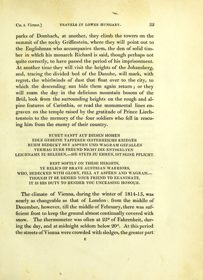 parks of Dombach, at ianother, they climb the towers on the summit of the rocky Griffinstein, where they will point out to the Englishman who accompanies them, the den of solid tim- ber in which his monarch Richard is said, though perhaps not quite correctly, to have passed the period of his imprisonment. At another time they will visit the heights of the Johansberg, and, tracing the divided bed of the Danube, will mark, with regret, the whirlwinds of dust that float over to the city, to which the descending sun bids them again return ; or they will roam the day in the delicious mountain bosom of the Briil, look from the surrounding heights on the rough and al- pine features of Carinthia, or read the monumental lines en- graven on the temple raised by the gratitude of Prince Liech- tenstein to the memory of the four soldiers who fell in rescu- ing him from the enemy of their country. RUHET SANFT AUF DIESEN HOHEN EDLE GEBEINE TAPFERER CESTERREICHS KRIEGER RUHM BEDECKT BEY ASPERN UND WAGRAM GEFALLEN VERMAG EUER FREUND NICHT DIE ENTSEELTEN LEICHNAME ZU BELEBEN,—SIE STETS ZU EHREN, 1ST SEINE PFLICHT. REST SOFTLY ON THESE HEIGHTS, YE RELICS OF BRAVE AUSTRIAN WARRIORS, WHO, BEDECKED WITH GLORY, FELL AT ASPERN AND WAGRAM THOUGH IT BE DENIED YOUR FRIEND TO REANIMATE, IT IS HIS DUTY TO RENDER YOU UNCEASING HONOUR. The climate of Vienna, during the winter of 1814-15, was nearly as changeable as that of London : from the middle of December, however, till the middle of February, there was suf- ficient frost to keep the ground almost continually covered with snow. The thermometer was often at 25*^ of Fahrenheit, dur- ing the day, and at midnight seldom below 20^^. At this period the streets of Vienna were crowded with sledges, the greater part E