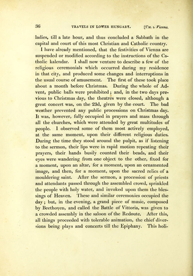 ladies, till a late hour, and thus concluded a Sabbath in the capital and court of this most Christian and Catholic country. I have already mentioned, that the festivities of Vienna are suspended or modified according to the instructions of the Ca- tholic kalendar. I shall now venture to describe a few of the religious ceremonials which occurred during my residence in that city, and produced some changes and interruptions in the usual course of amusement. The first of these took place about a month before Christmas. During the whole of Ad- vent, public balls were prohibited; and, in the two days pre- vious to Christmas day, the theatres were closed, although a great concert was, on the 23d, given by the court. The bad weather prevented any public processions on Christmas day. It was, however, fully occupied in prayers and mass through all the churches, which were attended by great multitudes of people. I observed some of them most actively employed, at the same moment, upon their different religious duties. During the time they stood around the pulpit, as if listening to the sermon, their lips were in rapid motion repeating their prayers, their hands busily counted their beads, and their eyes were wandering from one object to the other, fixed for a moment, upon an altar, for a moment, upon an ornamented image, and then, for a moment, upon the sacred relics of a mouldering saint. After the sermon, a procession of priests and attendants passed through the assembled crowd, sprinkled the people with holy water, and invoked upon them the bles- sings of Heaven. These and similar ceremonies occupied the day ; but, in the evening, a grand piece of music, composed by Beethoyen, and called the Battle of Vittoria, was given to a crowded assembly in the saloon of the Redoute. After this, all things proceeded with tolerable animation, the chief diver^ sions being plays and concerts till the Epiphany. This holi-