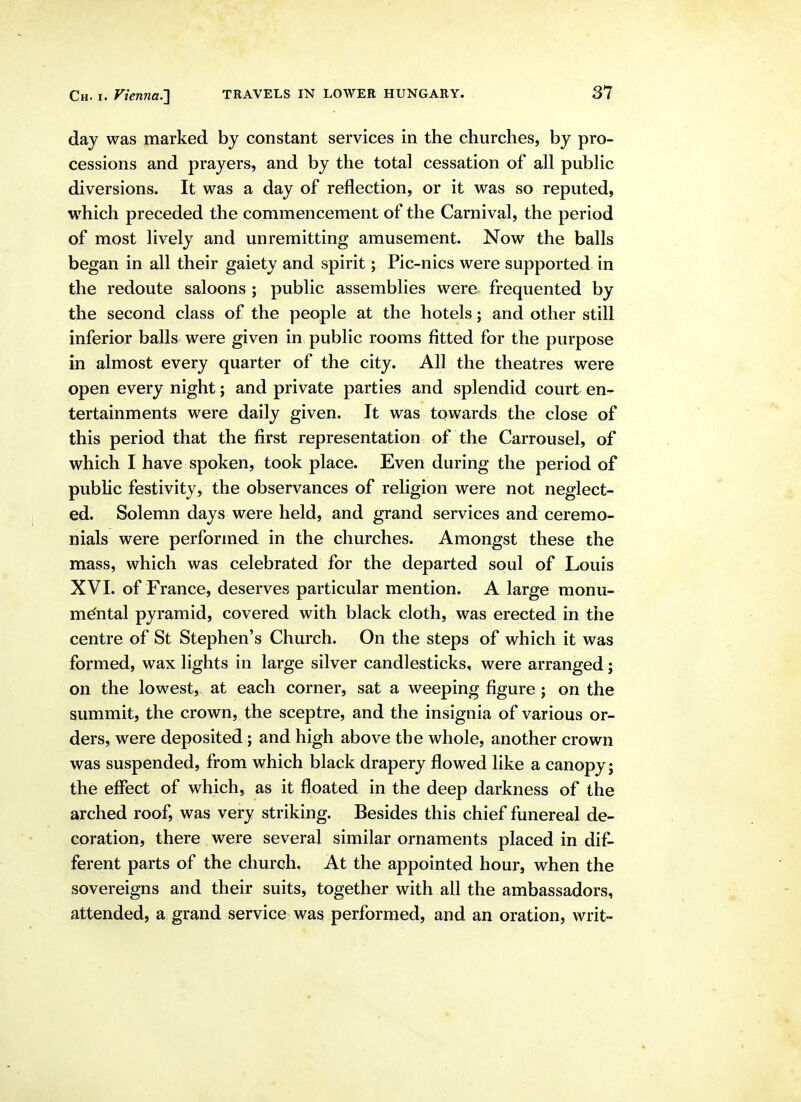 day was marked by constant services in the churches, by pro- cessions and prayers, and by the total cessation of all public diversions. It was a day of reflection, or it was so reputed, which preceded the commencement of the Carnival, the period of most lively and unremitting amusement. Now the balls began in all their gaiety and spirit; Pic-nics were supported in the redoute saloons ; public assemblies were frequented by the second class of the people at the hotels; and other still inferior balls were given in public rooms fitted for the purpose in almost every quarter of the city. All the theatres were open every night; and private parties and splendid court en- tertainments were daily given. It was towards the close of this period that the first representation of the Carrousel, of which I have spoken, took place. Even during the period of public festivity, the observances of religion were not neglect- ed. Solemn days were held, and grand services and ceremo- nials were performed in the churches. Amongst these the mass, which was celebrated for the departed soul of Louis XVI. of France, deserves particular mention. A large monu- me'ntal pyramid, covered with black cloth, was erected in the centre of St Stephen's Church. On the steps of which it was formed, wax lights in large silver candlesticks, were arranged; on the lowest, at each corner, sat a weeping figure; on the summit, the crown, the sceptre, and the insignia of various or- ders, were deposited; and high above the whole, another crown was suspended, from which black drapery flowed like a canopy; the effect of which, as it floated in the deep darkness of the arched roof, was very striking. Besides this chief funereal de- coration, there were several similar ornaments placed in dif- ferent parts of the church. At the appointed hour, when the sovereigns and their suits, together with all the ambassadors, attended, a grand service was performed, and an oration, writ-