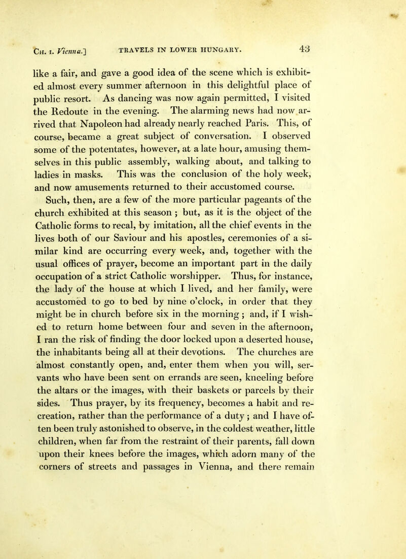 like a fair, and gave a good idea of the scene which is exhibit- ed almost every summer afternoon in this delightful place of public resort. As dancing was now again permitted, I visited the Redoute in the evening. The alarming news had now ar- rived that Napoleon had already nearly reached Paris. This, of course, became a great subject of conversation. I observed some of the potentates, however, at a late hour, amusing them- selves in this public assembly, walking about, and talking to ladies in masks. This was the conclusion of the holy week, and now amusements returned to their accustomed course. Such, then, are a few of the more particular pageants of the church exhibited at this season ; but, as it is the object of the Catholic forms to recal, by imitation, all the chief events in the lives both of our Saviour and his apostles, ceremonies of a si- milar kind are occurring every week, and, together with the usual offices of prayer, become an important part in the daily occupation of a strict Catholic worshipper. Thus, for instance, the lady of the house at which I lived, and her family, were accustomed to go to bed by nine o'clock, in order that they might be in church before six in the morning ; and, if I wish- ed to return home between four and seven in the afternoon, I ran the risk of finding the door locked upon a deserted house, the inhabitants being all at their devotions. The churches are almost constantly open, and, enter them when you will, ser- vants who have been sent on errands are seen, kneeling before the altars or the images, with their baskets or parcels by their sides. Thus prayer, by its frequency, becomes a habit and re- creation, rather than the performance of a duty ; and I have of- ten been truly astonished to observe, in the coldest weather, little children, when far from the restraint of their parents, fall down upon their knees before the images, which adorn many of the corners of streets and passages in Vienna, and there remain