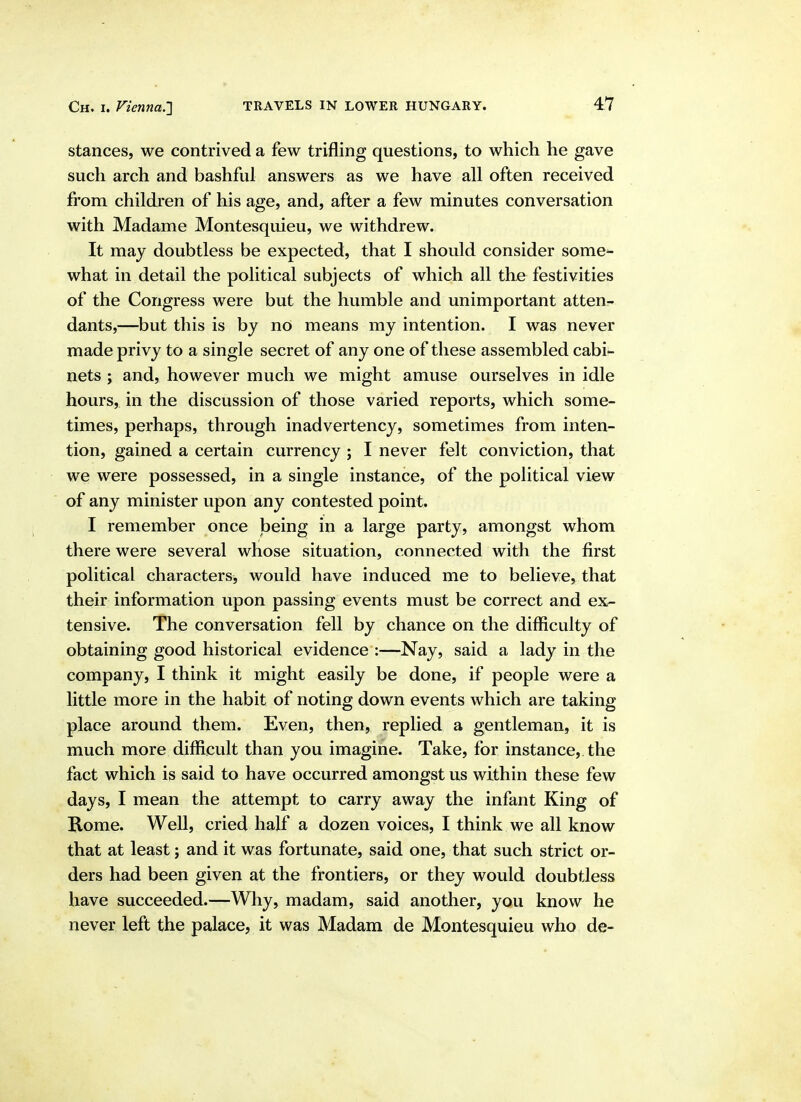 stances, we contrived a few trifling questions, to which he gave such arch and bashful answers as we have all often received from children of his age, and, after a few minutes conversation with Madame Montesquieu, we withdrew. It may doubtless be expected, that I should consider some- what in detail the political subjects of which all the festivities of the Congress were but the humble and unimportant atteur- dants,—but this is by no means my intention. I was never made privy to a single secret of any one of these assembled cabi- nets J and, however much we might amuse ourselves in idle hours, in the discussion of those varied reports, which some- times, perhaps, through inadvertency, sometimes from inten- tion, gained a certain currency j I never felt conviction, that we were possessed, in a single instance, of the political view of any minister upon any contested point. I remember once being in a large party, amongst whom there were several whose situation, connected with the first political characters, would have induced me to believe, that their information upon passing events must be correct and ex- tensive. The conversation fell by chance on the difficulty of obtaining good historical evidence :—Nay, said a lady in the company, I think it might easily be done, if people were a little more in the habit of noting down events which are taking place around them. Even, then, replied a gentleman, it is much more difficult than you imagine. Take, for instance, the fact which is said to have occurred amongst us within these few days, I mean the attempt to carry away the infant King of Rome. Well, cried half a dozen voices, I think we all know that at least; and it was fortunate, said one, that such strict or- ders had been given at the frontiers, or they would doubtless have succeeded.—Why, madam, said another, you know he never left the palace, it was Madam de Montesquieu who de-