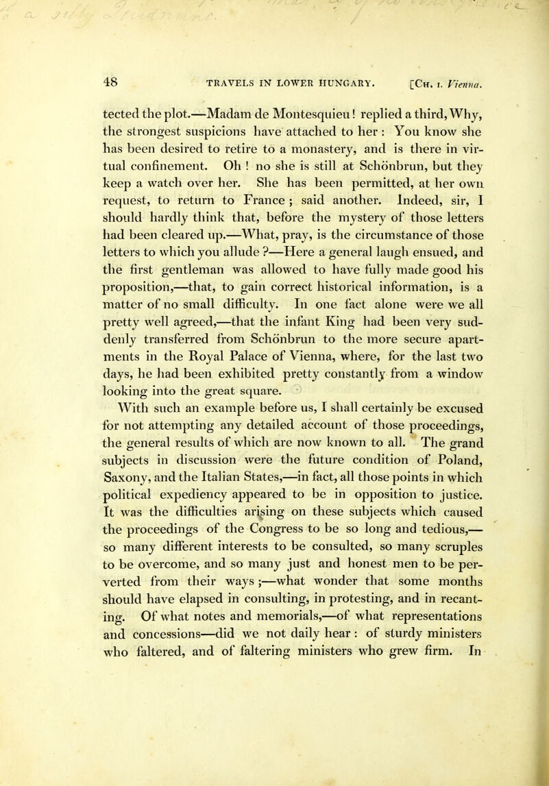 tected the plot.—Madam de Montesquieu! replied a third, Why, the strongest suspicions have attached to her : You know she has been desired to retire to a monastery, and is there in vir- tual confinement. Oh ! no she is still at Schonbrun, but they keep a watch over her. She has been permitted, at her own request, to return to France ; said another. Indeed, sir, I should hardly think that, before the mystery of those letters had been cleared up.—What, pray, is the circumstance of those letters to which you allude ?—Here a general laugh ensued, and the first gentleman was allowed to have fully made good his proposition,—that, to gain correct historical information, is a matter of no small difficulty. In one fact alone were we all pretty well agreed,—that the infant King had been very sud- denly transferred from Schonbrun to the more secure apart- ments in the Royal Palace of Vienna, where, for the last two days, he had been exhibited pretty constantly from a window looking into the great square. With such an example before us, I shall certainly be excused for not attempting any detailed account of those proceedings, the oreneral results of which are now known to all. The grand subjects in discussion were the future condition of Poland, Saxony, and the Italian States,—in fact, all those points in which political expediency appeared to be in opposition to justice. It was the difficulties arising on these subjects which caused the proceedings of the Congress to be so long and tedious,— so many different interests to be consulted, so many scruples to be overcome, and so many just and honest men to be per- verted from their ways ;—what wonder that some months should have elapsed in consulting, in protesting, and in recant- ing. Of what notes and memorials,—of what representations and concessions—did we not daily hear : of sturdy ministers who faltered, and of faltering ministers who grew firm. In