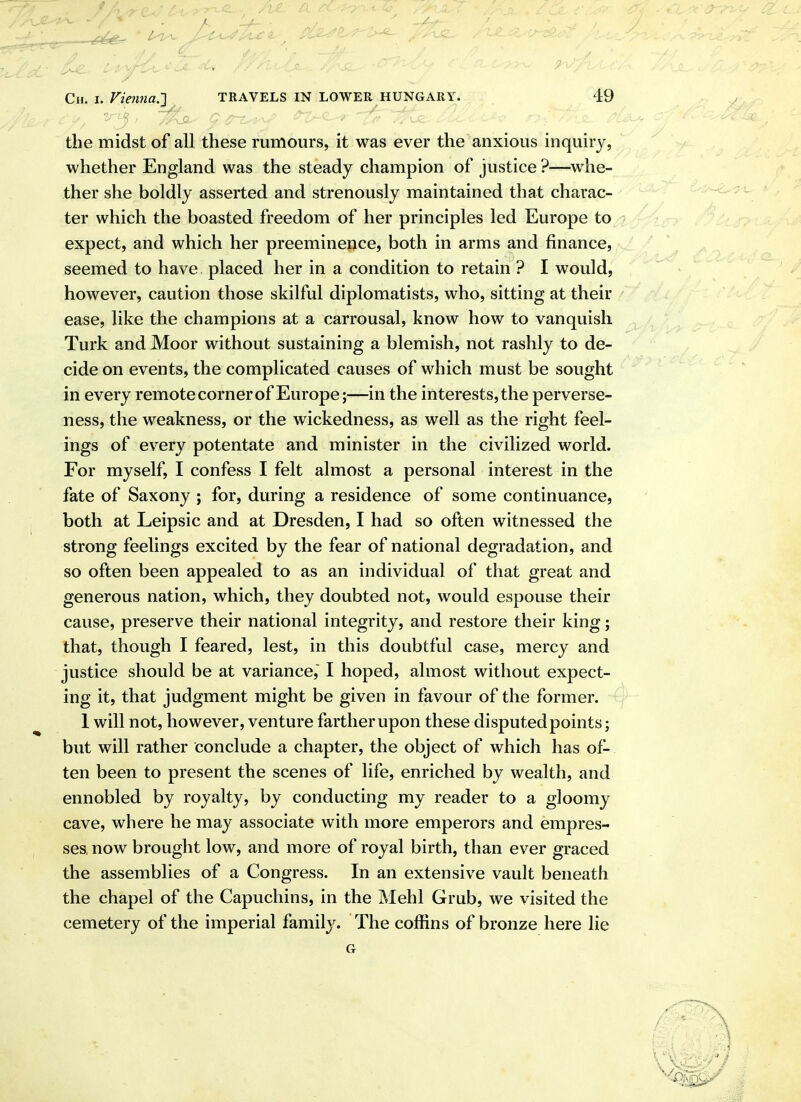 the midst of all these rumours, it was ever the anxious inquiry, whether England was the steady champion of justice ?—whe- ther she boldly asserted and strenously maintained that charac- ter which the boasted freedom of her principles led Europe to ■> expect, and which her preeminence, both in arms and finance, seemed to have placed her in a condition to retain ? I would, however, caution those skilful diplomatists, who, sitting at their ease, like the champions at a carrousal, know how to vanquish Turk and Moor without sustaining a blemish, not rashly to de- cide on events, the complicated causes of which must be sought in every remote corner of Europe;—in the interests, the perverse- ness, the weakness, or the wickedness, as well as the right feel- ings of every potentate and minister in the civilized world. For myself, I confess I felt almost a personal interest in the fate of Saxony ; for, during a residence of some continuance, both at Leipsic and at Dresden, I had so often witnessed the strong feelings excited by the fear of national degradation, and so often been appealed to as an individual of that great and generous nation, which, they doubted not, would espouse their cause, preserve their national integrity, and restore their king; that, though I feared, lest, in this doubtful case, mercy and justice should be at variance,' I hoped, almost without expect- ing it, that judgment might be given in favour of the former. 1 will not, however, venture farther upon these disputedpoints; but will rather conclude a chapter, the object of which has of- ten been to present the scenes of life, enriched by wealth, and ennobled by royalty, by conducting my reader to a gloomy cave, where he may associate with more emperors and empres- ses now brought low, and more of royal birth, than ever graced the assemblies of a Congress. In an extensive vault beneath the chapel of the Capuchins, in the Mehl Grub, we visited the cemetery of the imperial family. The coffins of bronze here lie G