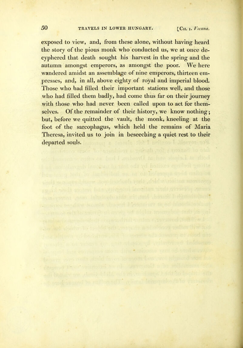 exposed to view, and, from these alone, without having heard the story of the pious monk who conducted us, we at once de- cyphered that death sought his harvest in the spring and the autumn amongst emperors, as amongst the poor. We here wandered amidst an assemblage of nine emperors, thirteen em- presses, and, in all, above eighty of royal and imperial blood. Those who had filled their important stations well, and those who had filled them badly, had come thus far on their journey with those who had never been called upon to act for them- selves. Of the remainder of their history, we know nothing; but, before we quitted the vault, the monk, kneeling at the foot of the sarcophagus, which held the remains of Maria Theresa, invited us to join in beseeching a quiet rest to their departed souls.