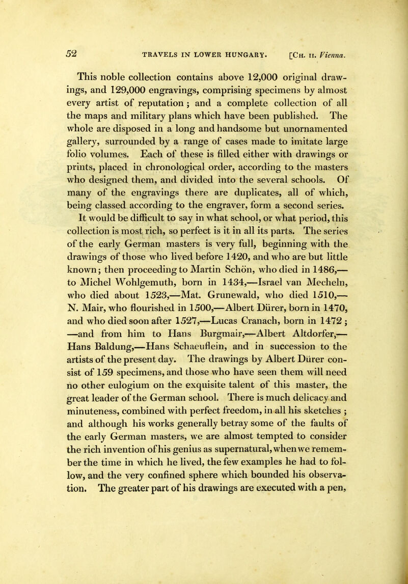 This noble collection contains above 12,000 original draw- ings, and 129,000 engravings, comprising specimens by almost every artist of reputation ; and a complete collection of all the maps and military plans which have been published. The whole are disposed in a long and handsome but unornamented gallery, surrounded by a range of cases made to imitate large folio volumes. Each of these is filled either with drawings or prints, placed in chronological order, according to the masters who designed them, and divided into the several schools. Of many of the engravings there are duplicates, all of which, being classed according to the engraver, form a second series. It would be difficult to say in what school, or what period, this collection is most rich, so perfect is it in all its parts. The series of the early German masters is very full, beginning with the drawings of those who lived before 1420, and who are but little known; then proceeding to Martin Schon, who died in 1486,— to Michel Wohlgemuth, born in 1434,—Israel van Mecheln, who died about 1523,—Mat. Grunewald, who died 1510,— N. Mair, who flourished in 1500,—Albert Diirer, born in 1470, and who died soon after 1527,—Lucas Cranach, born in 1472; —and from him to Hans Burgmair,—Albert Altdorfer,— Hans Baldung,—Hans Schaeuflein, and in succession to the artists of the present day. The drawings by Albert Diirer con- sist of 159 specimens, and those who have seen them will need no other eulogium on the exquisite talent of this master, the great leader of the German school. There is much delicacy and minuteness, combined with perfect freedom, in all his sketches ; and although his works generally betray some of the faults of the early German masters, we are almost tempted to consider the rich invention of his genius as supernatural, when we remem- ber the time in which he lived, the few examples he had to fol- low, and the very confined sphere which bounded his observa- tion. The greater part of his drawings are executed with a pen.