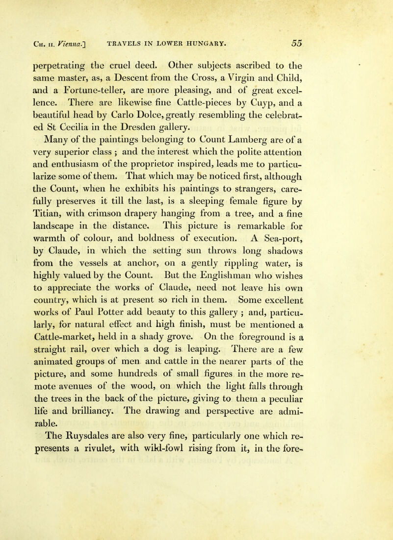 perpetrating the cruel deed. Other subjects ascribed to the same master, as, a Descent from the Cross, a Virgin and Child, and a Fortune-teller, are more pleasing, and of great excel- lence. There are likewise fine Cattle-pieces by Cuyp, and a beautiful head by Carlo Dolce, greatly resembling the celebrat- ed St Cecilia in the Dresden gallery. Many of the paintings belonging to Count Lamberg are of a very superior class ; and the interest which the polite attention and enthusiasm of the proprietor inspired, leads me to particu- larize some of them. That which may be noticed first, although the Count, when he exhibits his paintings to strangers, care- fully preserves it till the last, is a sleeping female figure by Titian, with crimson drapery hanging from a tree, and a fine landscape in the distance. This picture is remarkable for warmth of colour, and boldness of execution. A Sea-port, by Claude, in which the setting sun throws long shadows from the vessels at anchor, on a gently rippling water, is highly valued by the Count. But the Englishman who wishes to appreciate the works of Claude, need not leave his own country, which is at present so rich in them. Some excellent works of Paul Potter add beauty to this gallery ; and, particu- larly, for natural effect and high finish, must be mentioned a Cattle-market, held in a shady grove. On the foreground is a straight rail, over which a dog is leaping. There are a few animated groups of men and cattle in the nearer parts of the picture, and some hundreds of small figures in the more re- mote avenues of the wood, on which the light falls through the trees in the back of the picture, giving to them a peculiar life and brilliancy. The drawing and perspective are admi- rable. The Ruysdales are also very fine, particularly one which re- presents a rivulet, with wikl-fowl rising from it, in the fore-