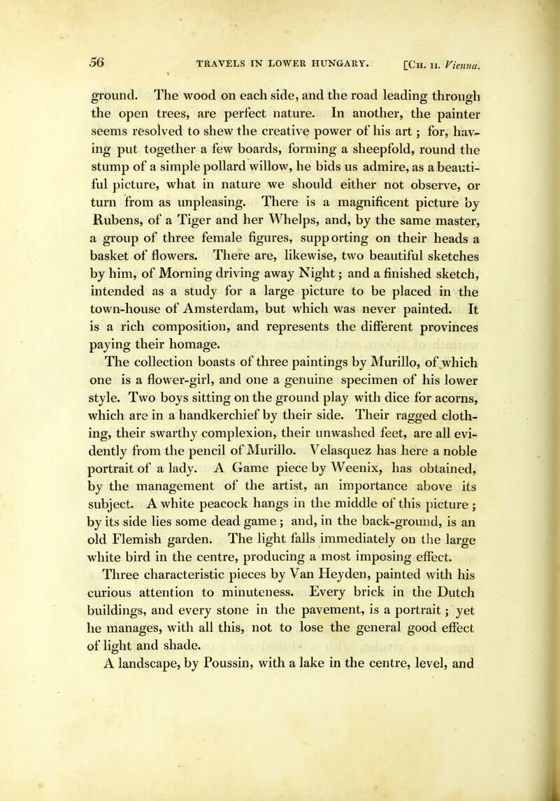 ground. The wood on each side, and the road leading through the open trees, are perfect nature. In another, the painter seems resolved to shew the creative power of his art; for, hav- ing put together a few boards, forming a sheepfold, round the stump of a simple pollard willow, he bids us admire, as a beauti- ful picture, what in nature we should either not observe, or turn from as unpleasing. There is a magnificent picture by Kubens, of a Tiger and her Whelps, and, by the same master, a group of three female figures, supporting on their heads a basket of flowers. There are, likewise, two beautiful sketches by him, of Morning driving away Night; and a finished sketch, intended as a study for a large picture to be placed in the town-house of Amsterdam, but which was never painted. It is a rich composition, and represents the different provinces paying their homage. The collection boasts of three paintings by Murillo, of which one is a flower-girl, and one a genuine specimen of his lower style. Two boys sitting on the ground play with dice for acorns, which are in a handkerchief by their side. Their ragged cloth- ing, their swarthy complexion, their unwashed feet, are all evi- dently from the pencil of Murillo. Velasquez has here a noble portrait of a lady. A Game piece by Weenix, has obtained, by the management of the artist, an importance above its subject. A white peacock hangs in the middle of this picture ; by its side lies some dead game ; and, in the back-ground, is an old Flemish garden. The light falls immediately on the large white bird in the centre, producing a most imposing effect. Three characteristic pieces by Van Hey den, painted with his curious attention to minuteness. Every brick in the Dutch buildings, and every stone in the pavement, is a portrait; yet he manages, with all this, not to lose the general good effect of light and shade. A landscape, by Poussin, with a lake in the centre, level, and