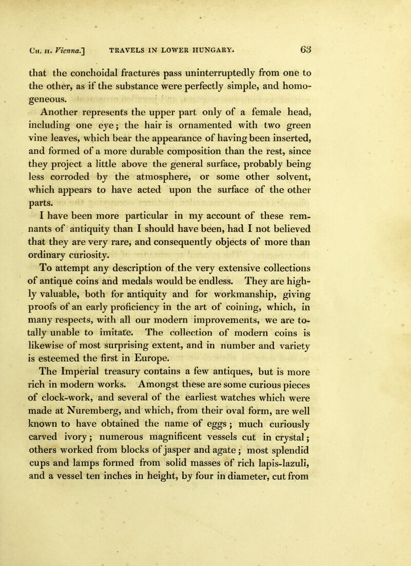 that the conchoidal fractures pass uninterruptedly from one to the other, as if the substance were perfectly simple, and homo- geneous. Another represents the upper part only of a female head, including one eye; the hair is ornamented with two green vine leaves, which bear the appearance of having been inserted, and formed of a more durable composition than the rest, since they project a little above the general surface, probably being less corroded by the atmosphere, or some other solvent, which appears to have acted upon the surface of the other parts. I have been more particular in my account of these rem- nants of antiquity than I should have been, had I not believed that they are very rare, and consequently objects of more than ordinary curiosity. To attempt any description of the very extensive collections of antique coins and medals would be endless. They are high- ly valuable, both for antiquity and for workmanship, giving proofs of an early proficiency in the art of coining, which, in many respects, with all our modern improvements, we are to- tally unable to imitate. The collection of modern coins is likewise of most surprising extent, and in number and variety is esteemed the first in Europe. The Imperial treasury contains a few antiques, but is more rich in modern works. Amongst these are some curious pieces of clock-work, and several of the earliest watches which were made at Nuremberg, and which, from their oval form, are well known to have obtained the name of eggs ; much curiously carved ivory; numerous magnificent vessels cut in crystal; others worked from blocks of jasper and agate ; most splendid cups and lamps formed from solid masses of rich lapis-lazuli, and a vessel ten inches in height, by four in diameter, cut from