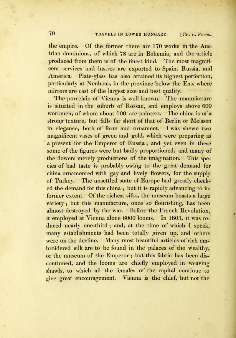 the empire. Of the former there are 170 works in the Aus- trian dominions, of which 78 are in Bohemia, and the article produced from them is of the finest kind. The most magnifi- cent services and lustres are exported to Spain, Russia, and America. Plate-glass has also attained its highest perfection, particularly at Neuhaus, in the province below the Ens, where mirrors are cast of the largest size and best quality. The porcelain of Vienna is well known. The manufacture is situated in the suburb of Rossau, and employs above 600 workmen, of whom about 100 are painters. The china is of a strong texture, but falls far short of that of Berlin or Meissen in elegance, both of form and ornament. I was shewn two magnificent vases of green and gold, which were preparing as ' a present for the Emperor of Russia; and yet even in these some of the figures were but badly proportioned, and many of the flowers merely productions of the imagination. This spe- cies of bad taste is probably owing to the great demand for china ornamented with gay and lively flowers, for the supply of Turkey. The unsettled state of Europe had greatly check- ed the demand for this china ; but it is rapidly advancing to its former extent. Of the richest silks, the museum boasts a large variety; but this manufacture, once so flourishing, has been almost destroyed by the war. Before the French Revolution, it employed at Vienna alone 6000 looms. In 1803, it was re- duced nearly one-third ; and, at the time of which I speak, many establishments had been totally given up, and others were on the decline. Many most beautiful articles of rich em- broidered silk are to be found in the palaces of the wealthy, or the museum of the Emperor ; but this fabric has been dis- continued, and the looms are chiefly employed in weaving shawls, to which all the females of the capital continue to give great encouragement. Vienna is the chief, but not the