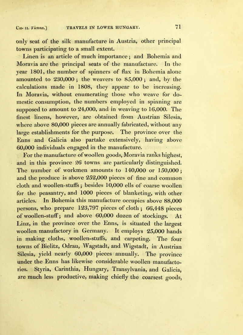 only seat of the silk manufacture in Austria, other principal towns participating to a small extent. Linen is an article of much importance ; and Bohemia and Moravia are the principal seats of the manufacture. In the year 1801, the number of spinners of flax in Bohemia alone amounted to 230,000 ; the weavers to 85,000 ; and, by the calculations made in 1808, they appear to be increasing. In Moravia, without enumerating those who weave for do- mestic consumption, the numbers employed in spinning are supposed to amount to 24,000, and in weaving to 16,000. The finest linens, however, are obtained from Austrian Silesia, where above 80,000 pieces are annually fabricated, without any large establishments for the purpose. The province over the Enns and Galicia also partake extensively, having above 60,000 individuals engaged in the manufacture. For the manufacture of woollen goods, Moravia ranlis highest, and in this province 26 towns are particularly distinguished. The number of workmen amounts to 140,000 or 150,000; and the produce is above 252,000 pieces of fine and common cloth and woollen-stuffs j besides 10,000 ells of coarse woollen for the peasantry, and 1000 pieces of blanketing, with other articles. In Bohemia this manufacture occupies above 88,000 persons, who prepare 123,797 pieces of cloth ; 66,448 pieces of woollen-stuff; and above 60,000 dozen of stockings. At Linz, in the province over the Enns, is situated the largest woollen manufactory in Germany, It employs 25,000 hands in making cloths, woollen-stuffs, and carpeting. The four towns of Bielitz, Odrau, AVagstadt, and Wigstadt, in Austrian Silesia, yield nearly 60,000 pieces annually. The province under the Enns has likewise considerable woollen manufacto- ries. Styria, Carinthia, Hungary, Transylvania, and Galicia, are much less productive, making chiefly the coarsest goods,